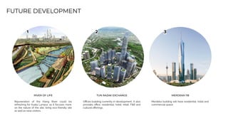 FUTURE DEVELOPMENT
1 2 3
RIVER OF LIFE
Rejuvenation of the Klang River could be
refreshing for Kuala Lumpur, as it focuses more
on the nature of the site, bring eco-friendly site
as well as raise visitors.
TUN RAZAK EXCHANGE
Oﬃces building currently in development.. It also
provides oﬃce, residential, hotel, retail, F&B and
cultural oﬀerings.
MERDEKA 118
Merdeka building will have residential, hotel and
commercial space.
 