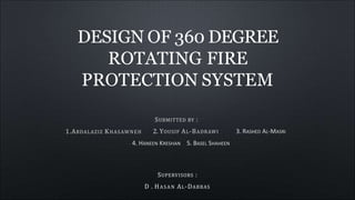 DESIGN OF 360 DEGREE
ROTATING FIRE
PROTECTION SYSTEM
1.ABDALAZIZ KHASAWNEH
SUBMITTED BY :
2. YOUSIF AL-BADRAWI 3. RASHED AL-MASRI
4. HANEEN KRESHAN 5. BASEL SHAHEEN
SUPERVISORS :
D . HASAN AL-DABBAS
 