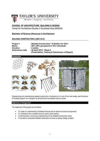 1
SCHOOL OF ARCHITECTURE, BUILDING & DESIGN
Center for Architecture Studies in Southeast Asia (MASSA)
Bachelor of Science (Honours) in Architecture
BUILDING CONSTRUCTION 2 [ARC 2513]
Project 1 : Skeletal Construction “A Shelter For One”
Marks : 40% (30% groupwork & 10% individual)
Duration : 4 weeks
Submission date : 28 April 2015 - Week 6
(Presentation, Testing & Submission of Report)
Introduction
Experiencing and understanding skeletal construction is important as it is one of the most widely used structures
for building support. As a designer we should know how skeletal structure works.
Objectives of Assignment
The objectives of this project are as follows:
 To create an understanding of skeletal structure and its relevant structural components.
 To understand how a skeletal structure reacts under loading.
 To demonstrate a convincing understanding of how Skeletal Construction works.
 To be able to manipulate Skeletal Construction to solve an oblique Design problem.
 