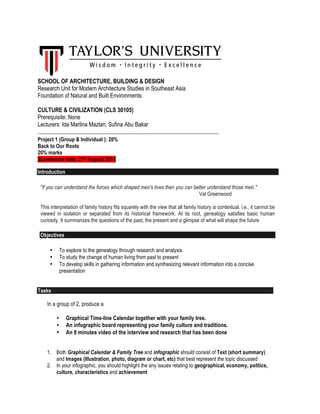 SCHOOL OF ARCHITECTURE, BUILDING & DESIGN
Research Unit for Modern Architecture Studies in Southeast Asia
Foundation of Natural and Built Environments
CULTURE & CIVILIZATION (CLS 30105)
Prerequisite: None
Lecturers: Ida Marlina Mazlan, Sufina Abu Bakar
_____________________________________________________________________
Project 1 (Group & Individual ): 20%
Back to Our Roots
20% marks
Submission date: 27th August 2015
Introduction
"if you can understand the forces which shaped men's lives then you can better understand those men."
Val Greenwood
This interpretation of family history fits squarely with the view that all family history is contextual, i.e., it cannot be
viewed in isolation or separated from its historical framework. At its root, genealogy satisfies basic human
curiosity. It summarizes the questions of the past, the present and a glimpse of what will shape the future
Objectives
• To explore to the genealogy through research and analysis
• To study the change of human living from past to present
• To develop skills in gathering information and synthesizing relevant information into a concise
presentation
Tasks
In a group of 2, produce a
• Graphical Time-line Calendar together with your family tree.
• An infographic board representing your family culture and traditions.
• An 8 minutes video of the interview and research that has been done
1. Both Graphical Calendar & Family Tree and infographic should consist of Text (short summary)
and Images (Illustration, photo, diagram or chart, etc) that best represent the topic discussed
2. In your infographic, you should highlight the any issues relating to geographical, economy, politics,
culture, characteristics and achievement
 