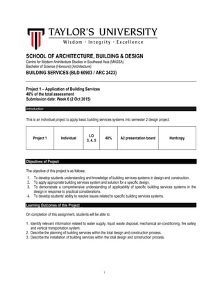 1
SCHOOL OF ARCHITECTURE, BUILDING & DESIGN
Centre for Modern Architecture Studies in Southeast Asia (MASSA)
Bachelor of Science (Honours) (Architecture)
BUILDING SERVICES (BLD 60903 / ARC 2423)
Project 1 – Application of Building Services
40% of the total assessment
Submission date: Week 6 (2 Oct 2015)
Introduction
This is an individual project to apply basic building services systems into semester 2 design project.
Project 1 Individual
LO
3, 4, 5
40% A2 presentation board Hardcopy
Objectives of Project
The objective of this project is as follows:
1. To develop students understanding and knowledge of building services systems in design and construction.
2. To apply appropriate building services system and solution for a specific design.
3. To demonstrate a comprehensive understanding of applicability of specific building services systems in the
design in response to practical considerations.
4. To develop students’ ability to resolve issues related to specific building services systems.
Learning Outcomes of this Project
On completion of this assignment, students will be able to:
1. Identify relevant information related to water supply, liquid waste disposal, mechanical air-conditioning, fire safety
and vertical transportation system.
2. Describe the planning of building services within the total design and construction process.
3. Describe the installation of building services within the total design and construction process.
 