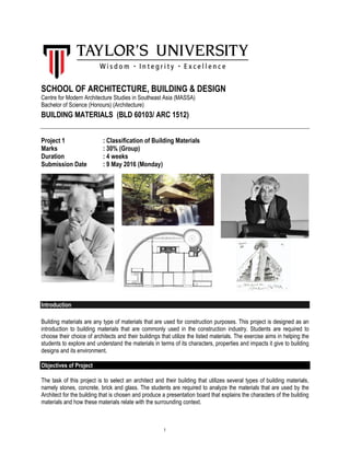 1
SCHOOL OF ARCHITECTURE, BUILDING & DESIGN
Centre for Modern Architecture Studies in Southeast Asia (MASSA)
Bachelor of Science (Honours) (Architecture)
BUILDING MATERIALS (BLD 60103/ ARC 1512)
Project 1 : Classification of Building Materials
Marks : 30% (Group)
Duration : 4 weeks
Submission Date : 9 May 2016 (Monday)
Introduction
Building materials are any type of materials that are used for construction purposes. This project is designed as an
introduction to building materials that are commonly used in the construction industry. Students are required to
choose their choice of architects and their buildings that utilize the listed materials. The exercise aims in helping the
students to explore and understand the materials in terms of its characters, properties and impacts it give to building
designs and its environment.
Objectives of Project
The task of this project is to select an architect and their building that utilizes several types of building materials,
namely stones, concrete, brick and glass. The students are required to analyze the materials that are used by the
Architect for the building that is chosen and produce a presentation board that explains the characters of the building
materials and how these materials relate with the surrounding context.
 