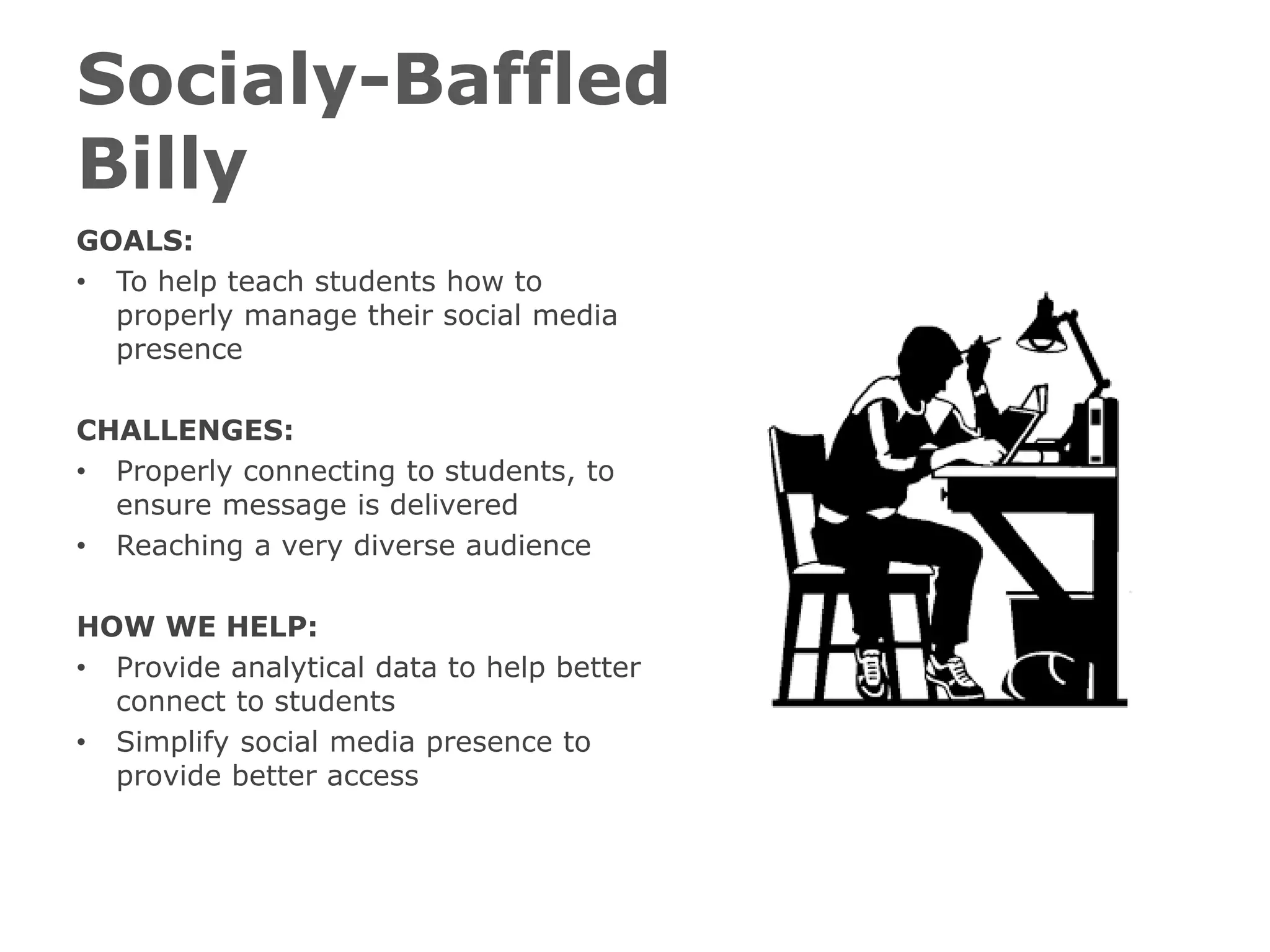 Socialy-Baffled
Billy
GOALS:
• To help teach students how to
properly manage their social media
presence
CHALLENGES:
• Properly connecting to students, to
ensure message is delivered
• Reaching a very diverse audience
HOW WE HELP:
• Provide analytical data to help better
connect to students
• Simplify social media presence to
provide better access
 