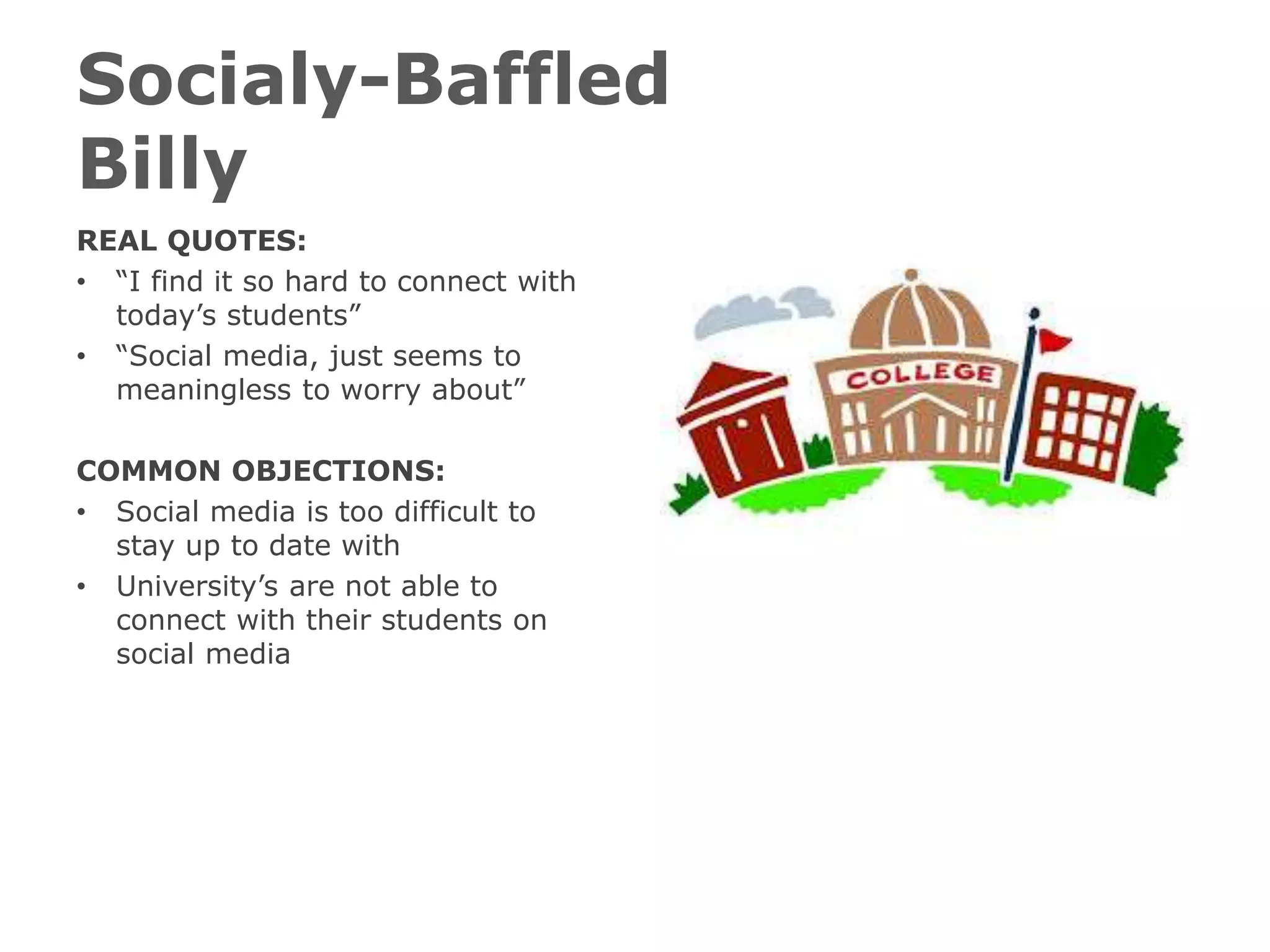 Socialy-Baffled
Billy
REAL QUOTES:
• “I find it so hard to connect with
today’s students”
• “Social media, just seems to
meaningless to worry about”
COMMON OBJECTIONS:
• Social media is too difficult to
stay up to date with
• University’s are not able to
connect with their students on
social media
 