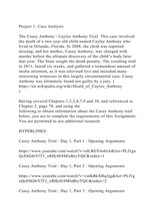 Project 1: Case Analysis
The Casey Anthony / Caylee Anthony Trial. This case involved
the death of a two year old child named Caylee Anthony who
lived in Orlando, Florida. In 2008, the child was reported
missing, and her mother, Casey Anthony, was charged with
murder before the ultimate discovery of the child’s body later
that year. The State sought the death penalty. The resulting trial
in 2011, lasted six weeks, and gathered a tremendous amount of
media attention, as it was televised live and included many
interesting witnesses in this largely circumstantial case. Casey
Anthony was ultimately found not guilty by a jury. (
https://en.wikipedia.org/wiki/Death_of_Caylee_Anthony
)
Having covered Chapters 1,2,3,4,7,9 and 10, and referenced in
Chapter 2, page 78, and using the
following to obtain information about the Casey Anthony trial
below, you are to complete the requirements of this Assignment.
You are permitted to use additional research.
HYPERLINKS:
Casey Anthony Trial : Day 1, Part 1 : Opening Arguments
https://www.youtube.com/watch?v=oILRGY4obtA&list=PLf1gu
QcEbGbtYlT3_xRHj4E8MlaBryYQC&index=1
Casey Anthony Trial : Day 1, Part 2 : Opening Arguments
https://www.youtube.com/watch?v=vmKBkXDq3jg&list=PLf1g
uQcEbGbtYlT3_xRHj4E8MlaBryYQC&index=2
Casey Anthony Trial : Day 1, Part 3 : Opening Arguments
 
