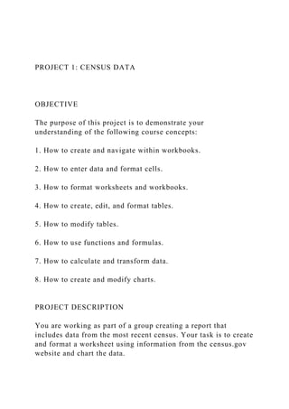 PROJECT 1: CENSUS DATA
OBJECTIVE
The purpose of this project is to demonstrate your
understanding of the following course concepts:
1. How to create and navigate within workbooks.
2. How to enter data and format cells.
3. How to format worksheets and workbooks.
4. How to create, edit, and format tables.
5. How to modify tables.
6. How to use functions and formulas.
7. How to calculate and transform data.
8. How to create and modify charts.
PROJECT DESCRIPTION
You are working as part of a group creating a report that
includes data from the most recent census. Your task is to create
and format a worksheet using information from the census.gov
website and chart the data.
 