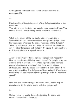 Setting (time and location of the interview, how was it
documented?)
4.
Findings: Sociolinguistic aspect of the dialect according to the
interview
You will present the interview results in an organized way. You
should discuss the following issues related to the dialect:
·
What is the status of the particular dialect in relation to
Mandarin? Discuss the issues related to diglossia (high versus
low varieties). What are the social functions of the dialects?
When do people use them and when do they not use them but
opt for other languages and dialects? Compare the different uses
of different dialects or speech variants.
·
Ask your interviewee his or her experiences with “accents”.
How do people sound if they have accents? Do people using the
dialects carry a special accent speaking Mandarin? How are
people with accents perceived? Are there social stigma,
attitudes, and identity issues associated with the dialect? How
are people speaking this dialect usually perceived? Why do you
think there are these social meanings that go with the accented
speech?
·
How has this dialect changed in recent years, which may be
associated with the above social political properties?
5.
Online resources useful for understanding the social and
cultural situation of the dialect
 