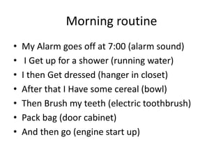 Morning routine
• My Alarm goes off at 7:00 (alarm sound)
• I Get up for a shower (running water)
• I then Get dressed (hanger in closet)
• After that I Have some cereal (bowl)
• Then Brush my teeth (electric toothbrush)
• Pack bag (door cabinet)
• And then go (engine start up)
 