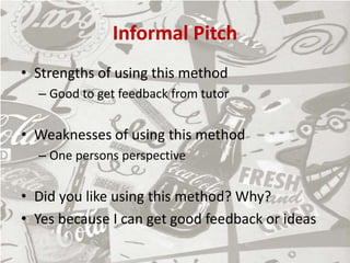 Informal Pitch
• Strengths of using this method
– Good to get feedback from tutor
• Weaknesses of using this method
– One persons perspective
• Did you like using this method? Why?
• Yes because I can get good feedback or ideas
 