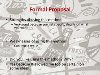 Formal Proposal
• Strengths of using this method
– Very good because you get specific details on what
you want
• Weaknesses of using this method
– Can take a while
• Did you like using this method? Why?
• Yes because It allowed me too be certain on
some ideas.
 