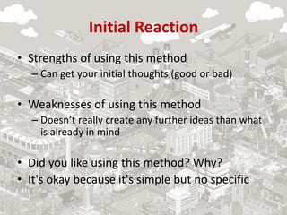 Initial Reaction
• Strengths of using this method
– Can get your initial thoughts (good or bad)
• Weaknesses of using this method
– Doesn’t really create any further ideas than what
is already in mind
• Did you like using this method? Why?
• It's okay because it's simple but no specific
 