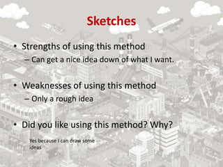 Sketches
• Strengths of using this method
– Can get a nice idea down of what I want.
• Weaknesses of using this method
– Only a rough idea
• Did you like using this method? Why?
Yes because I can draw some
ideas
 