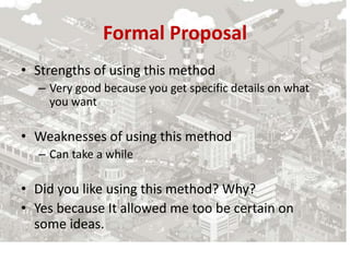 Formal Proposal
• Strengths of using this method
– Very good because you get specific details on what
you want
• Weaknesses of using this method
– Can take a while
• Did you like using this method? Why?
• Yes because It allowed me too be certain on
some ideas.
 