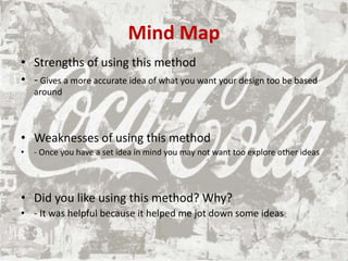 Mind Map
• Strengths of using this method
• - Gives a more accurate idea of what you want your design too be based
around
• Weaknesses of using this method
• - Once you have a set idea in mind you may not want too explore other ideas
• Did you like using this method? Why?
• - It was helpful because it helped me jot down some ideas
 