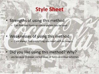 Style Sheet
• Strengths of using this method
– Can find cool fonts or colour pallets too be used
• Weaknesses of using this method
– Cant always find everything you need such as images
• Did you like using this method? Why?
• - yes because it shows varied ideas of fonts or colour schemes.
 