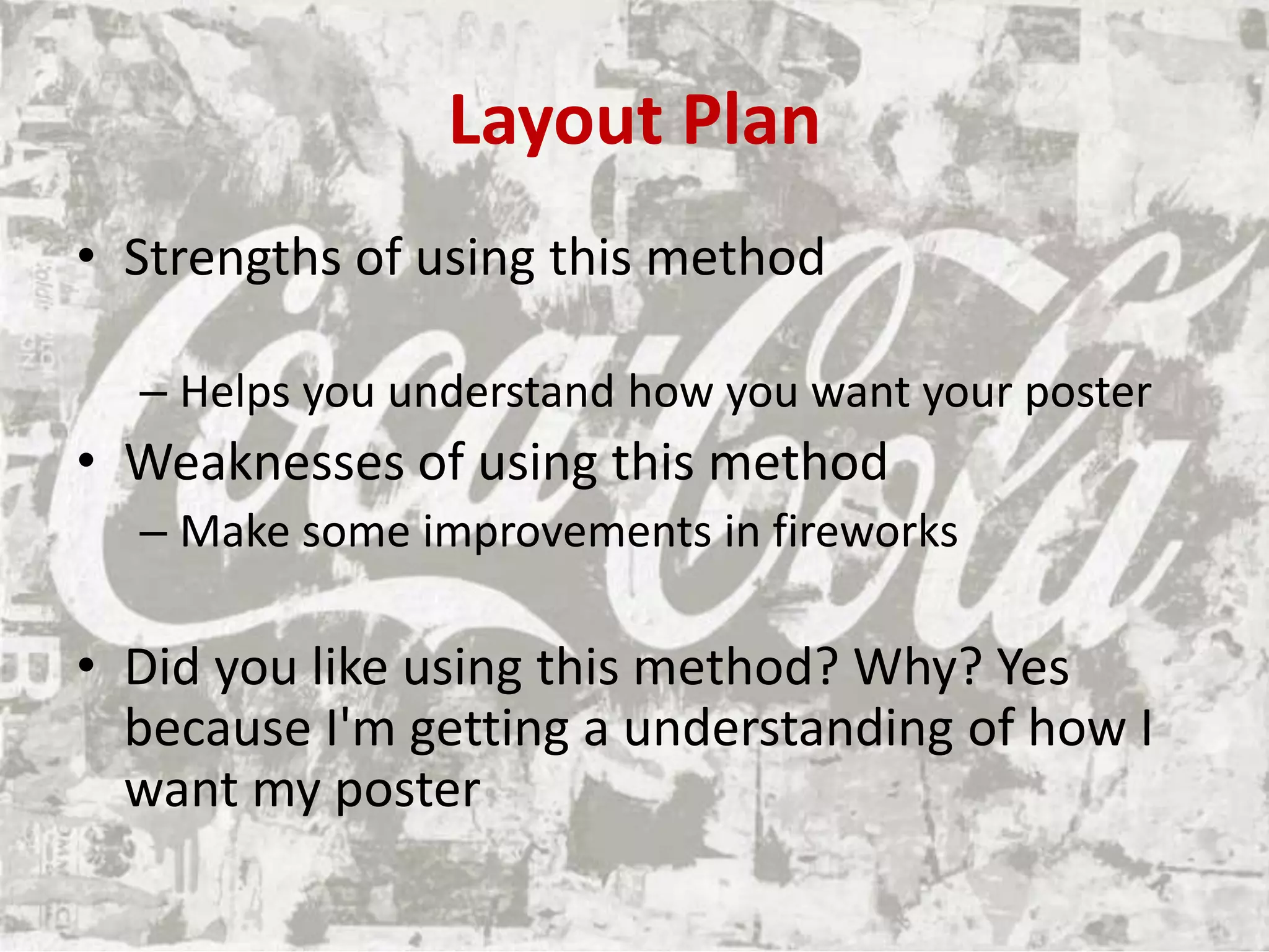 Layout Plan
• Strengths of using this method
– Helps you understand how you want your poster
• Weaknesses of using this method
– Make some improvements in fireworks
• Did you like using this method? Why? Yes
because I'm getting a understanding of how I
want my poster
 