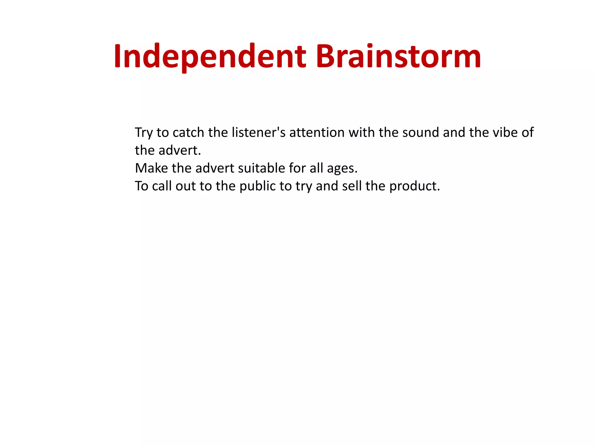 Independent Brainstorm
Try to catch the listener's attention with the sound and the vibe of
the advert.
Make the advert suitable for all ages.
To call out to the public to try and sell the product.
 