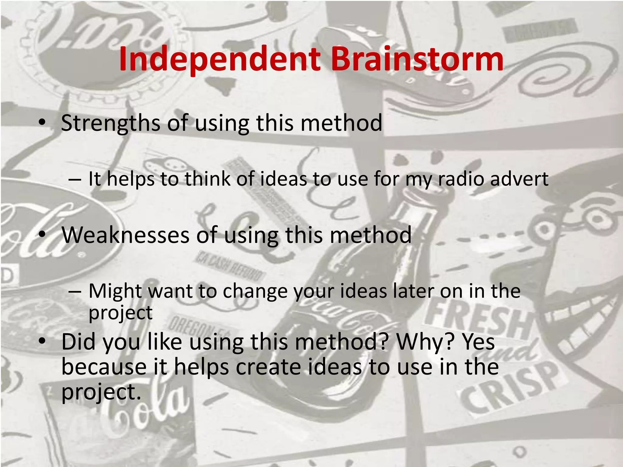 Independent Brainstorm
• Strengths of using this method
– It helps to think of ideas to use for my radio advert
• Weaknesses of using this method
– Might want to change your ideas later on in the
project
• Did you like using this method? Why? Yes
because it helps create ideas to use in the
project.
 