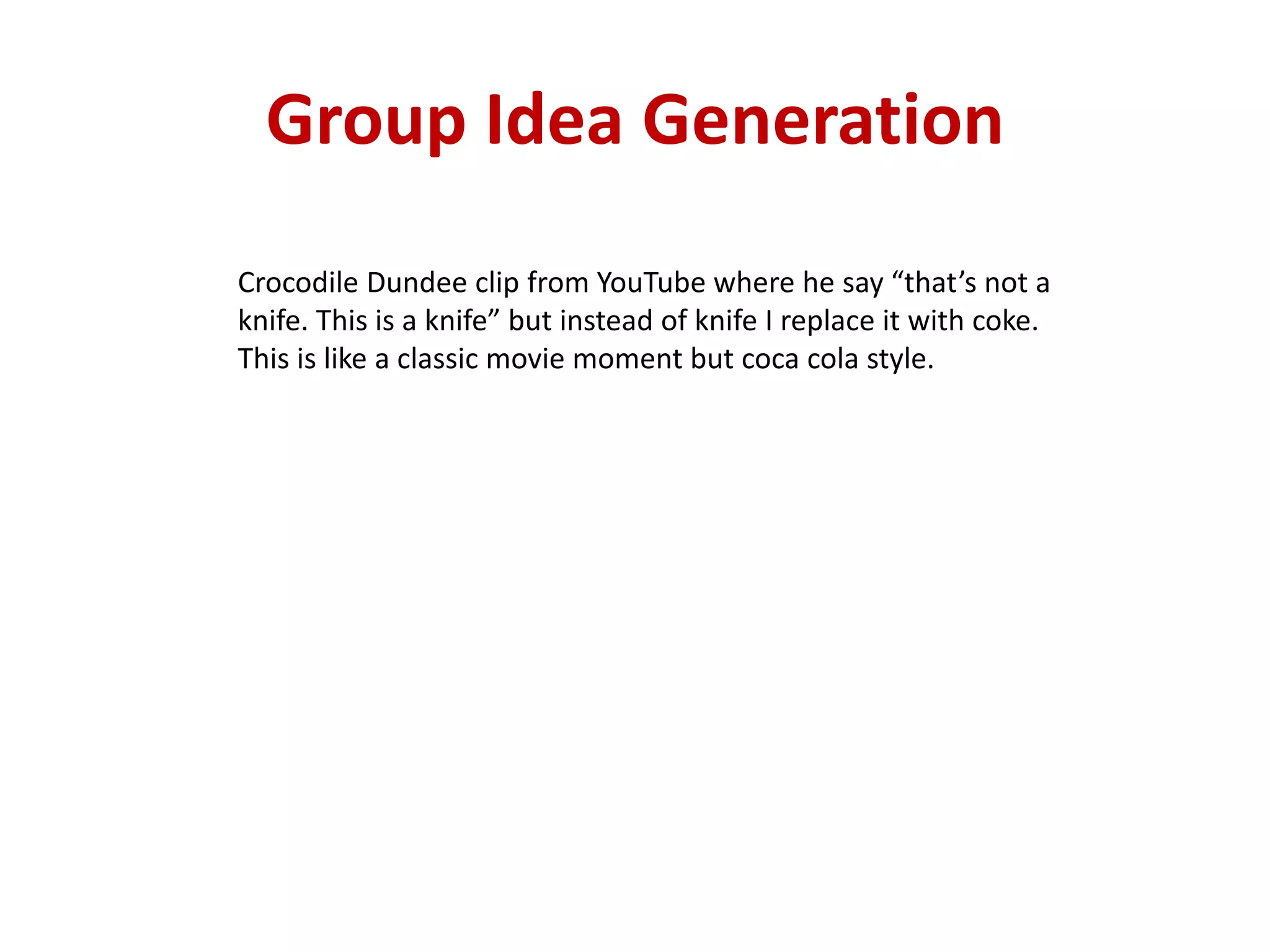 Group Idea Generation
Crocodile Dundee clip from YouTube where he say “that’s not a
knife. This is a knife” but instead of knife I replace it with coke.
This is like a classic movie moment but coca cola style.
 