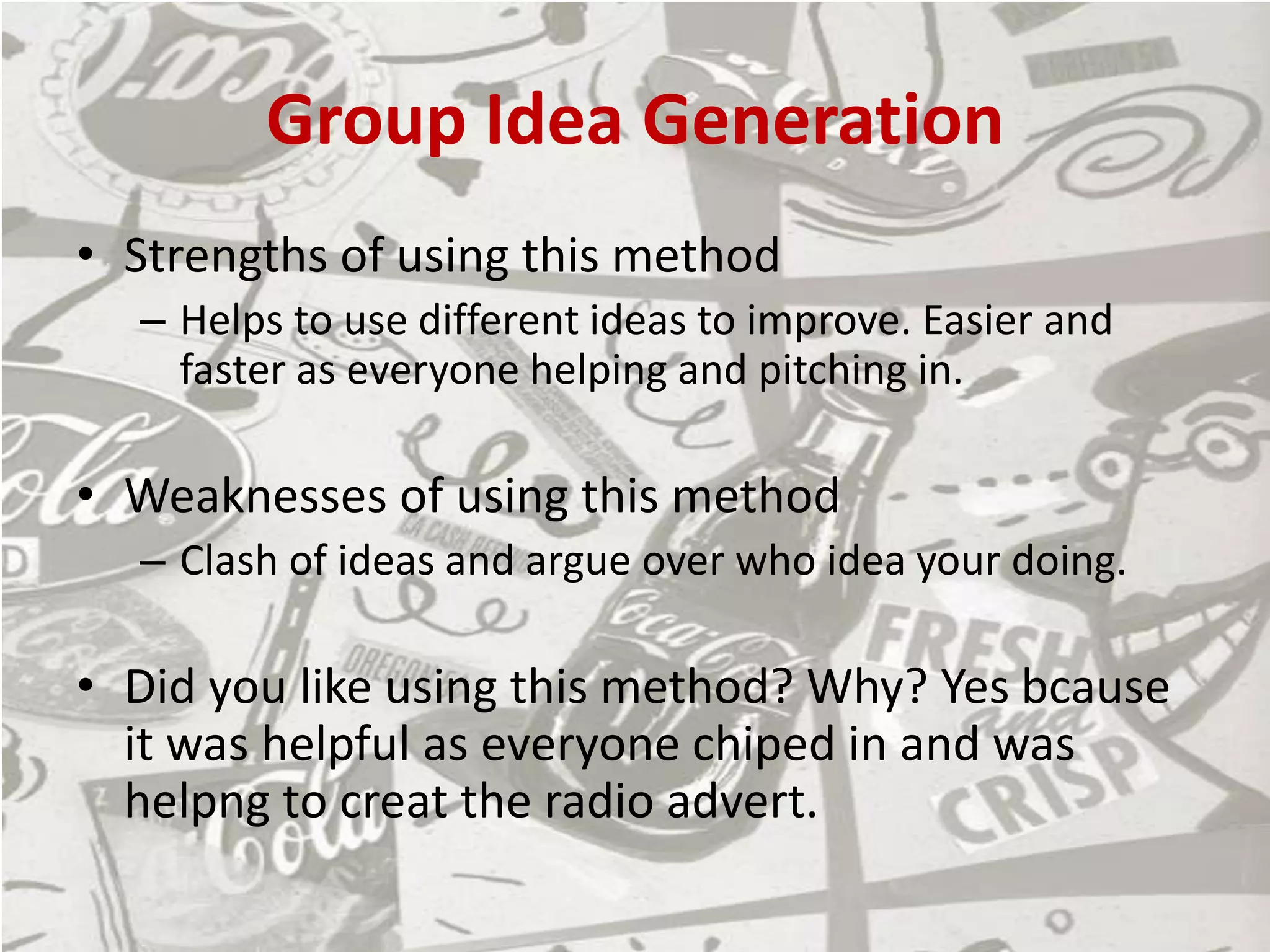 Group Idea Generation
• Strengths of using this method
– Helps to use different ideas to improve. Easier and
faster as everyone helping and pitching in.
• Weaknesses of using this method
– Clash of ideas and argue over who idea your doing.
• Did you like using this method? Why? Yes bcause
it was helpful as everyone chiped in and was
helpng to creat the radio advert.
 