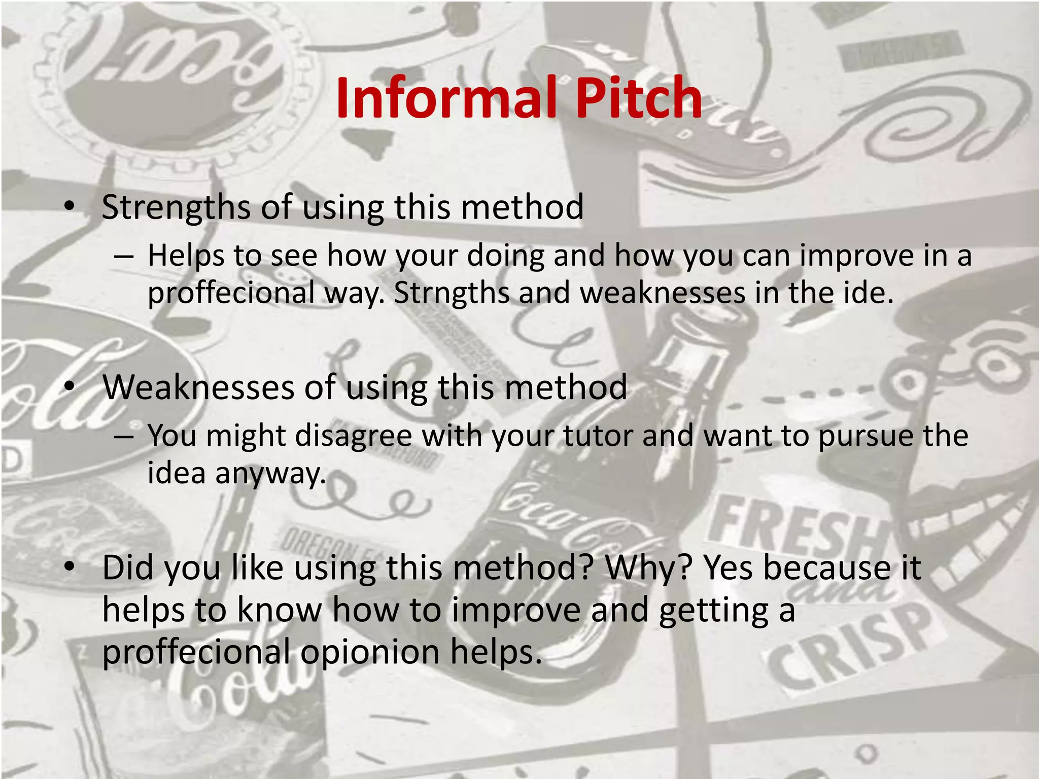 Informal Pitch
• Strengths of using this method
– Helps to see how your doing and how you can improve in a
proffecional way. Strngths and weaknesses in the ide.
• Weaknesses of using this method
– You might disagree with your tutor and want to pursue the
idea anyway.
• Did you like using this method? Why? Yes because it
helps to know how to improve and getting a
proffecional opionion helps.
 