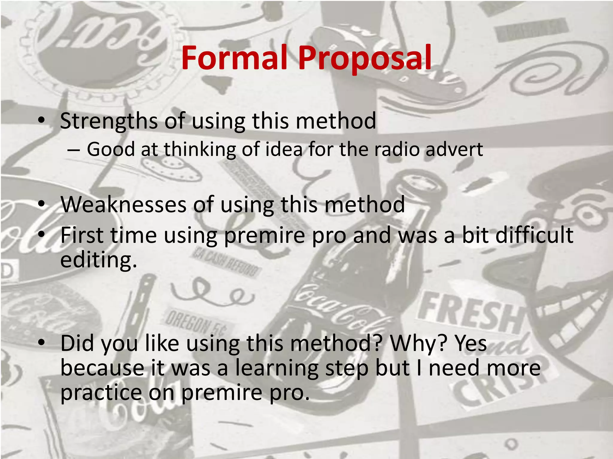 Formal Proposal
• Strengths of using this method
– Good at thinking of idea for the radio advert
• Weaknesses of using this method
• First time using premire pro and was a bit difficult
editing.
• Did you like using this method? Why? Yes
because it was a learning step but I need more
practice on premire pro.
 
