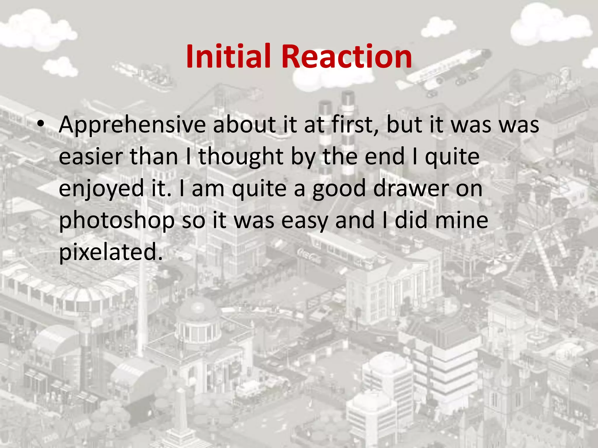 Initial Reaction
• Apprehensive about it at first, but it was was
easier than I thought by the end I quite
enjoyed it. I am quite a good drawer on
photoshop so it was easy and I did mine
pixelated.
 