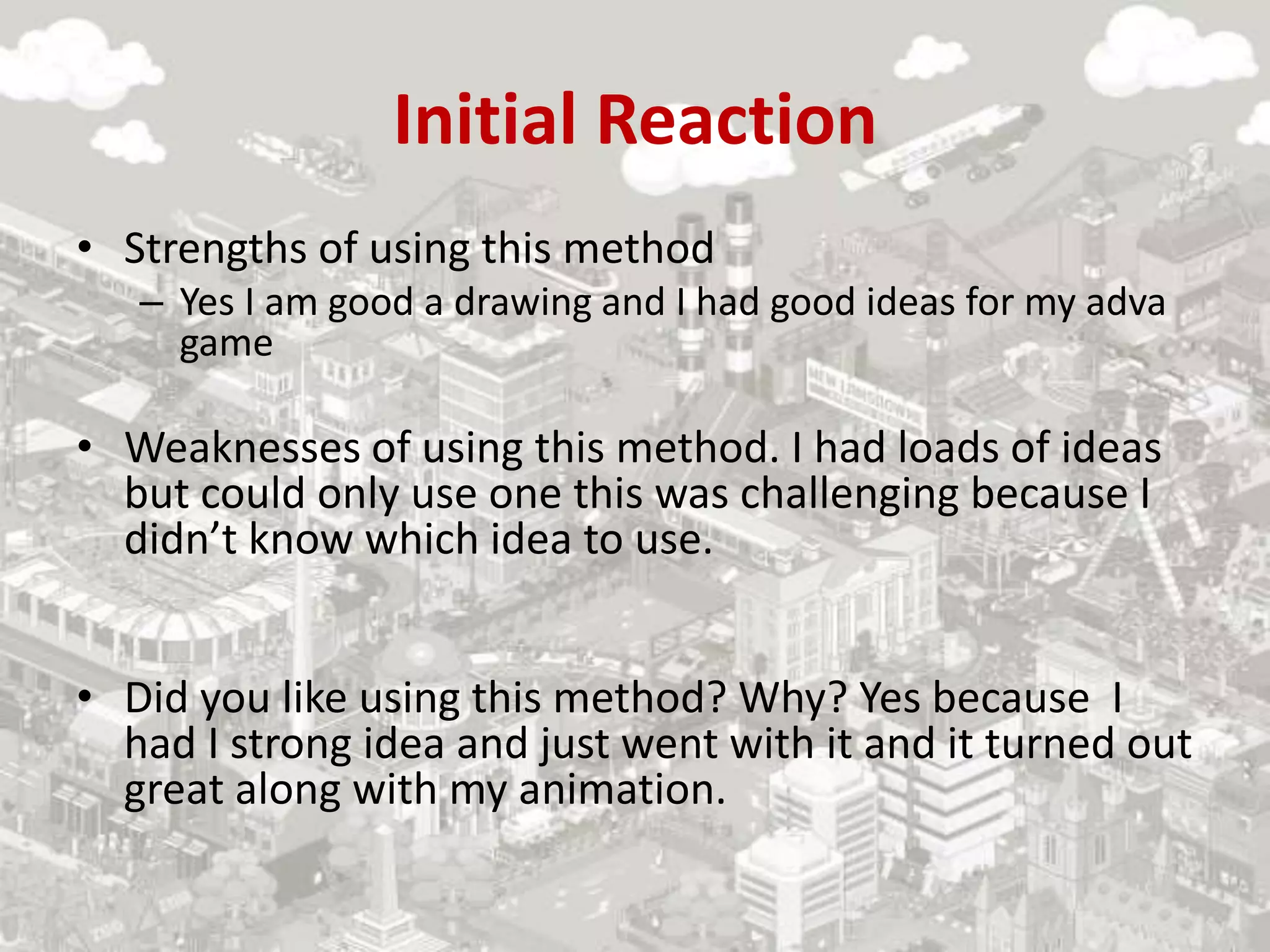 Initial Reaction
• Strengths of using this method
– Yes I am good a drawing and I had good ideas for my adva
game
• Weaknesses of using this method. I had loads of ideas
but could only use one this was challenging because I
didn’t know which idea to use.
• Did you like using this method? Why? Yes because I
had I strong idea and just went with it and it turned out
great along with my animation.
 