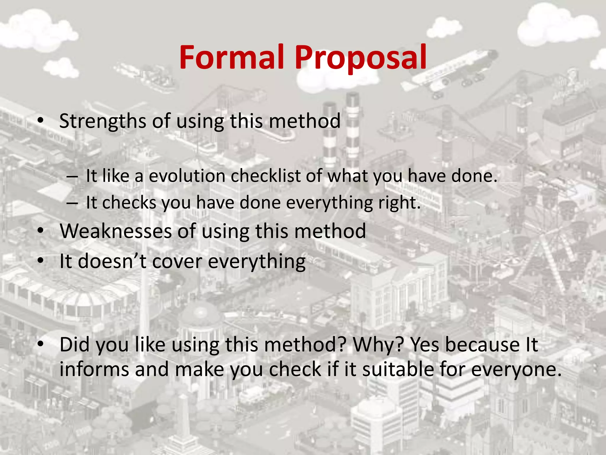Formal Proposal
• Strengths of using this method
– It like a evolution checklist of what you have done.
– It checks you have done everything right.
• Weaknesses of using this method
• It doesn’t cover everything
• Did you like using this method? Why? Yes because It
informs and make you check if it suitable for everyone.
 
