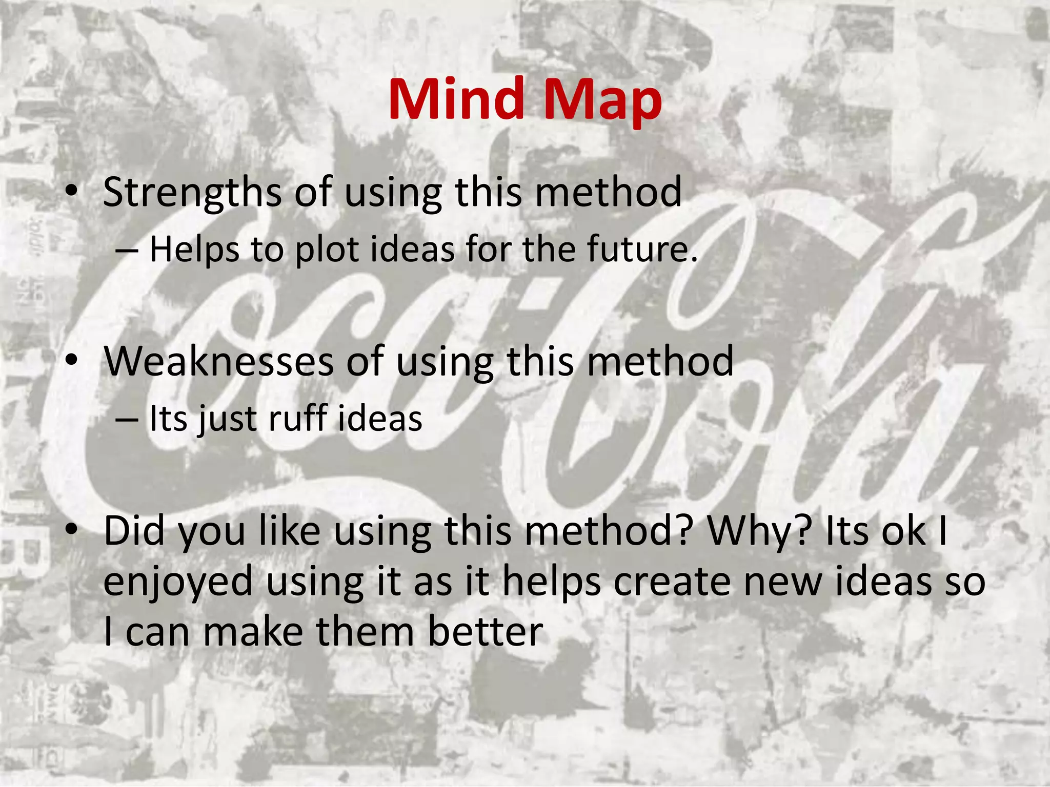Mind Map
• Strengths of using this method
– Helps to plot ideas for the future.
• Weaknesses of using this method
– Its just ruff ideas
• Did you like using this method? Why? Its ok I
enjoyed using it as it helps create new ideas so
I can make them better
 