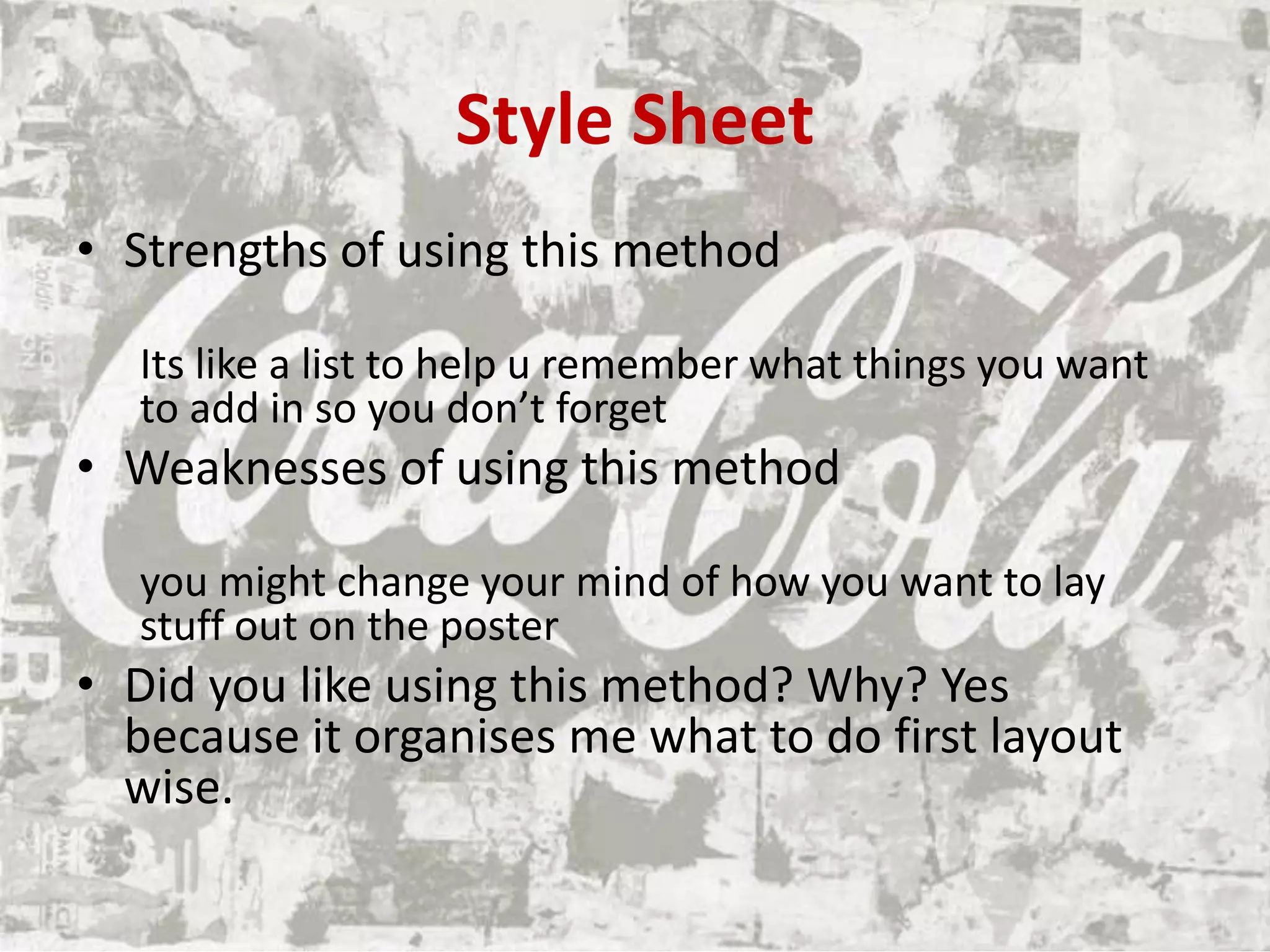 Style Sheet
• Strengths of using this method
Its like a list to help u remember what things you want
to add in so you don’t forget
• Weaknesses of using this method
you might change your mind of how you want to lay
stuff out on the poster
• Did you like using this method? Why? Yes
because it organises me what to do first layout
wise.
 
