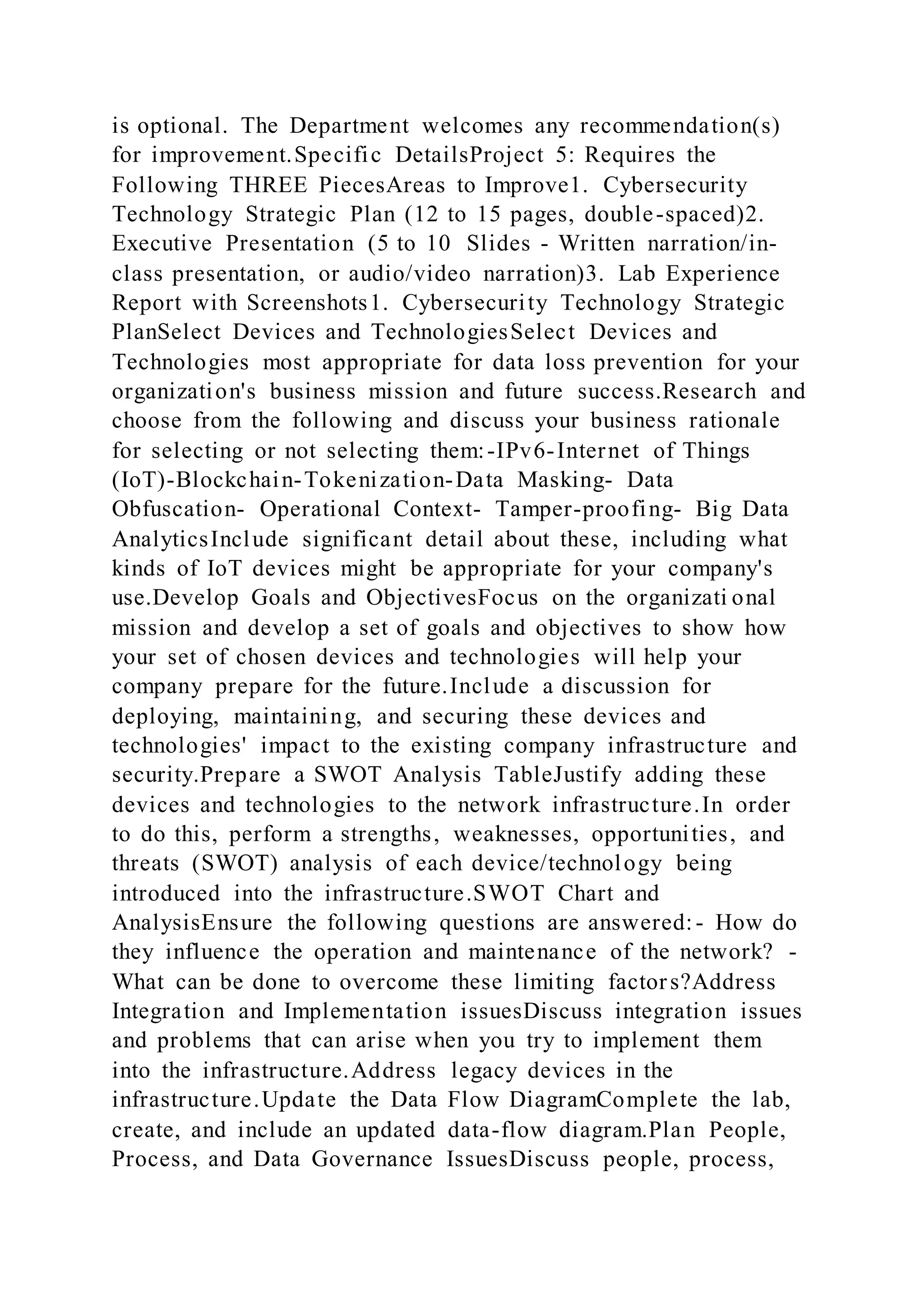 is optional. The Department welcomes any recommendation(s)
for improvement.Specific DetailsProject 5: Requires the
Following THREE PiecesAreas to Improve1. Cybersecurity
Technology Strategic Plan (12 to 15 pages, double-spaced)2.
Executive Presentation (5 to 10 Slides - Written narration/in-
class presentation, or audio/video narration)3. Lab Experience
Report with Screenshots1. Cybersecurity Technology Strategic
PlanSelect Devices and TechnologiesSelect Devices and
Technologies most appropriate for data loss prevention for your
organization's business mission and future success.Research and
choose from the following and discuss your business rationale
for selecting or not selecting them:-IPv6-Internet of Things
(IoT)-Blockchain-Tokenization-Data Masking- Data
Obfuscation- Operational Context- Tamper-proofing- Big Data
AnalyticsInclude significant detail about these, including what
kinds of IoT devices might be appropriate for your company's
use.Develop Goals and ObjectivesFocus on the organizati onal
mission and develop a set of goals and objectives to show how
your set of chosen devices and technologies will help your
company prepare for the future.Include a discussion for
deploying, maintaining, and securing these devices and
technologies' impact to the existing company infrastructure and
security.Prepare a SWOT Analysis TableJustify adding these
devices and technologies to the network infrastructure.In order
to do this, perform a strengths, weaknesses, opportunities, and
threats (SWOT) analysis of each device/technology being
introduced into the infrastructure.SWOT Chart and
AnalysisEnsure the following questions are answered:- How do
they influence the operation and maintenance of the network? -
What can be done to overcome these limiting factors?Address
Integration and Implementation issuesDiscuss integration issues
and problems that can arise when you try to implement them
into the infrastructure.Address legacy devices in the
infrastructure.Update the Data Flow DiagramComplete the lab,
create, and include an updated data-flow diagram.Plan People,
Process, and Data Governance IssuesDiscuss people, process,
 