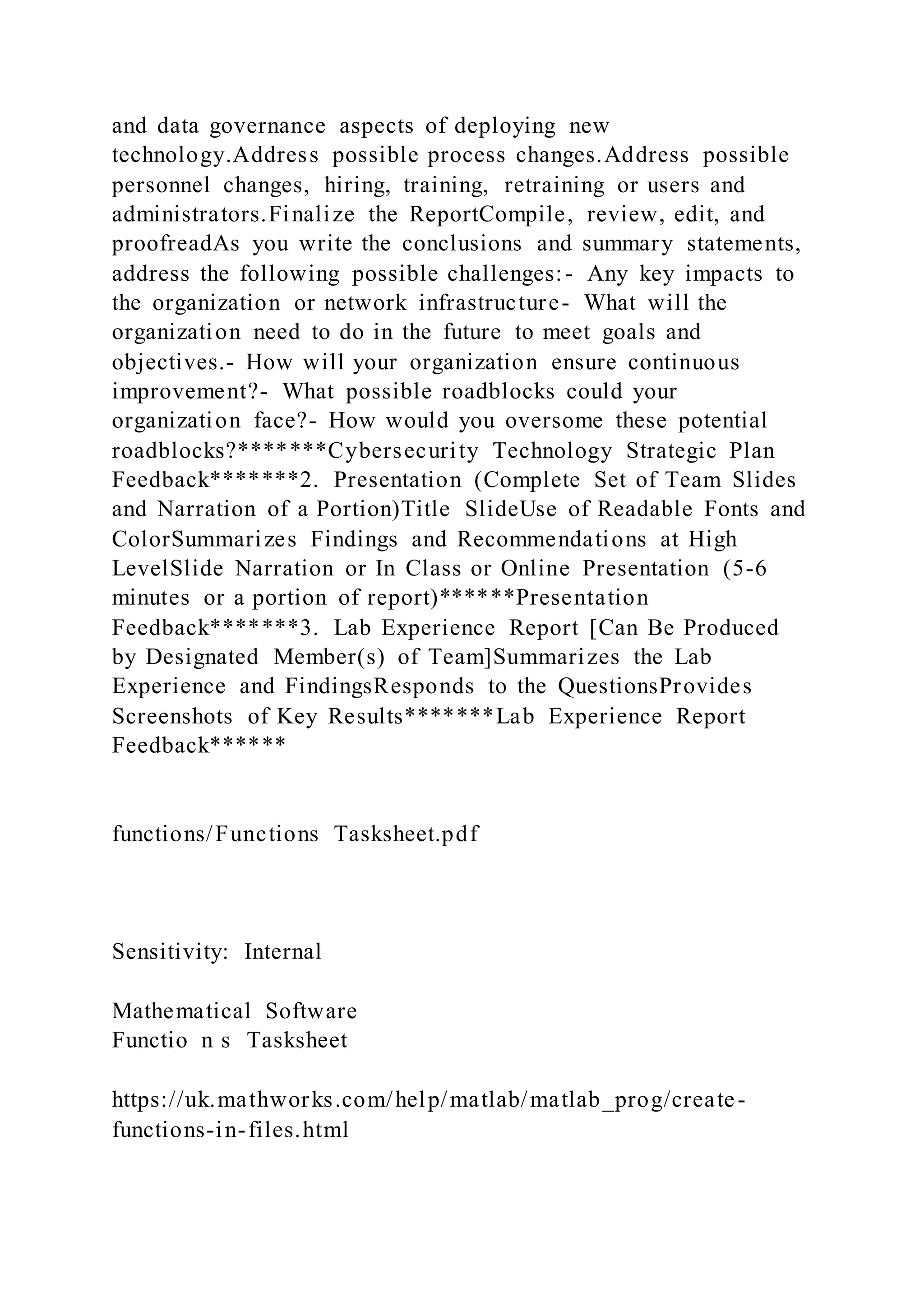 and data governance aspects of deploying new
technology.Address possible process changes.Address possible
personnel changes, hiring, training, retraining or users and
administrators.Finalize the ReportCompile, review, edit, and
proofreadAs you write the conclusions and summary statements,
address the following possible challenges:- Any key impacts to
the organization or network infrastructure- What will the
organization need to do in the future to meet goals and
objectives.- How will your organization ensure continuous
improvement?- What possible roadblocks could your
organization face?- How would you oversome these potential
roadblocks?*******Cybersecurity Technology Strategic Plan
Feedback*******2. Presentation (Complete Set of Team Slides
and Narration of a Portion)Title SlideUse of Readable Fonts and
ColorSummarizes Findings and Recommendations at High
LevelSlide Narration or In Class or Online Presentation (5-6
minutes or a portion of report)******Presentation
Feedback*******3. Lab Experience Report [Can Be Produced
by Designated Member(s) of Team]Summarizes the Lab
Experience and FindingsResponds to the QuestionsProvides
Screenshots of Key Results*******Lab Experience Report
Feedback******
functions/Functions Tasksheet.pdf
Sensitivity: Internal
Mathematical Software
Functio n s Tasksheet
https://uk.mathworks.com/help/matlab/matlab_prog/create-
functions-in-files.html
 