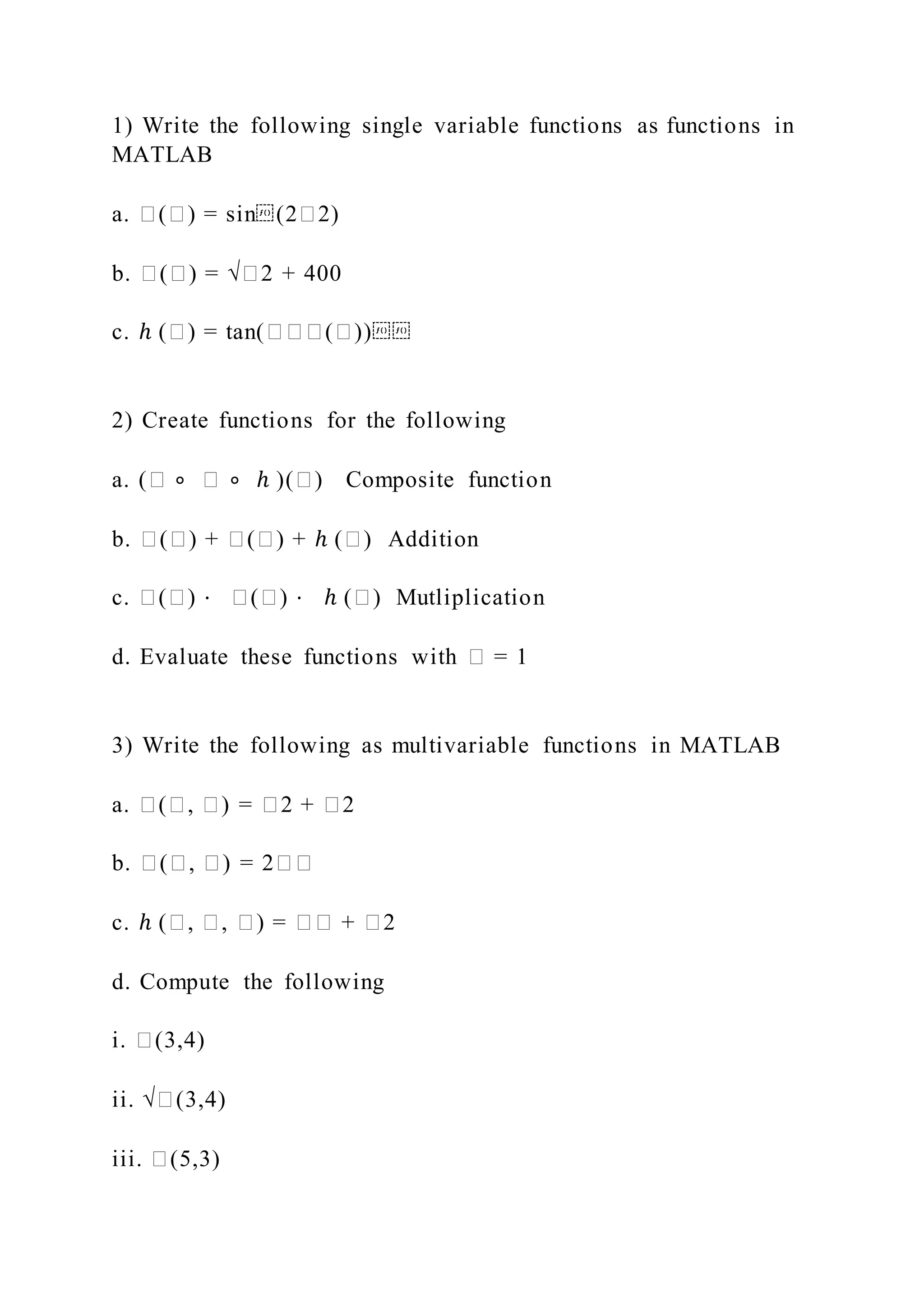 1) Write the following single variable functions as functions in
MATLAB
a. �(�) = sin⁡(2�2)
b. �(�) = √�2 + 400
c. ℎ (�) = tan(���(�))⁡⁡
2) Create functions for the following
a. (� ∘ � ∘ ℎ )(�) Composite function
b. �(�) + �(�) + ℎ (�) Addition
c. �(�) ⋅ �(�) ⋅ ℎ (�) Mutliplication
d. Evaluate these functions with � = 1
3) Write the following as multivariable functions in MATLAB
a. �(�, �) = �2 + �2
b. �(�, �) = 2��
c. ℎ (�, �, �) = �� + �2
d. Compute the following
i. �(3,4)
ii. √�(3,4)
iii. �(5,3)
 