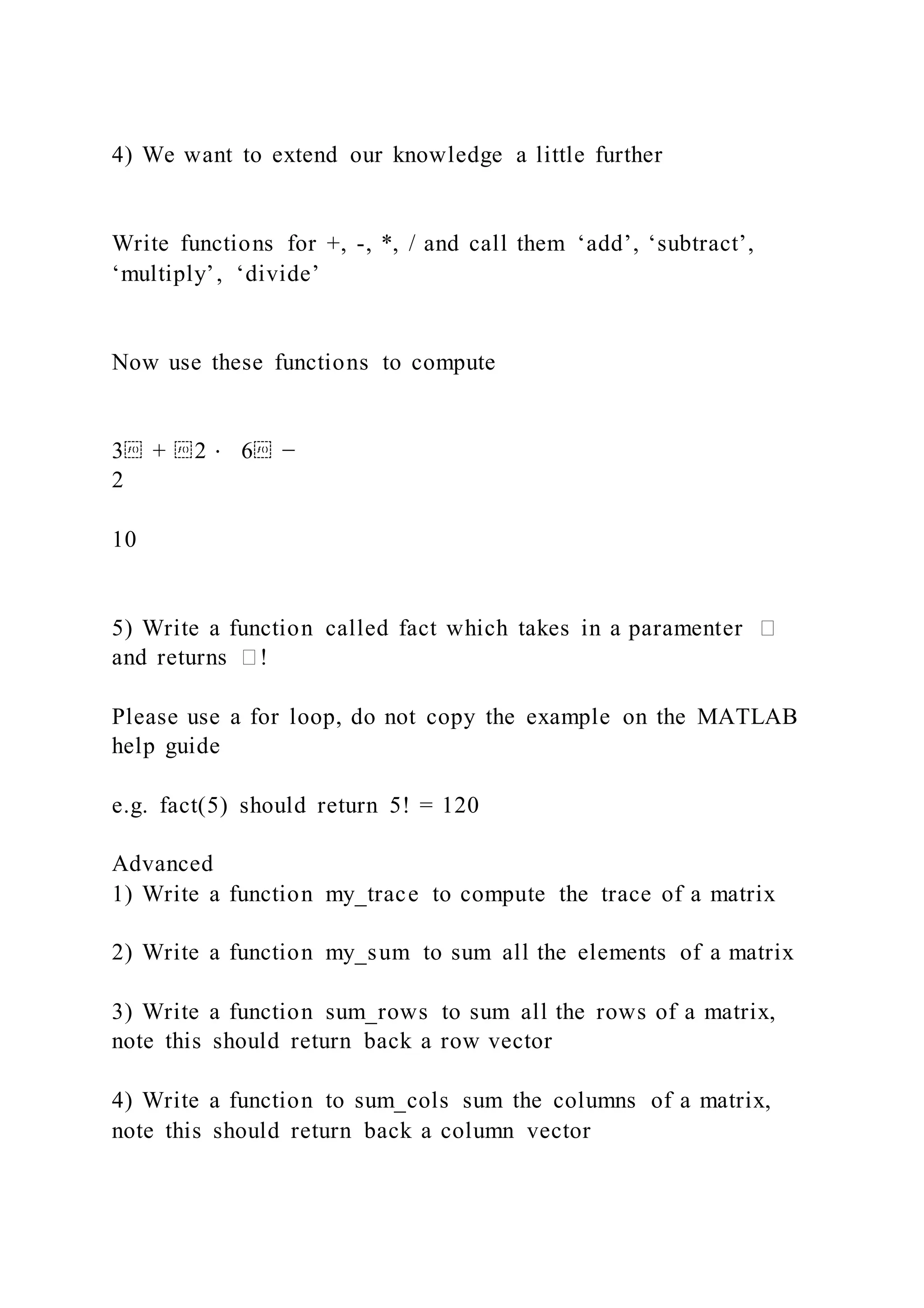 4) We want to extend our knowledge a little further
Write functions for +, -, *, / and call them ‘add’, ‘subtract’,
‘multiply’, ‘divide’
Now use these functions to compute
3⁡ + ⁡2 ⋅ 6⁡ −
2
10
5) Write a function called fact which takes in a paramenter �
and returns �!
Please use a for loop, do not copy the example on the MATLAB
help guide
e.g. fact(5) should return 5! = 120
Advanced
1) Write a function my_trace to compute the trace of a matrix
2) Write a function my_sum to sum all the elements of a matrix
3) Write a function sum_rows to sum all the rows of a matrix,
note this should return back a row vector
4) Write a function to sum_cols sum the columns of a matrix,
note this should return back a column vector
 