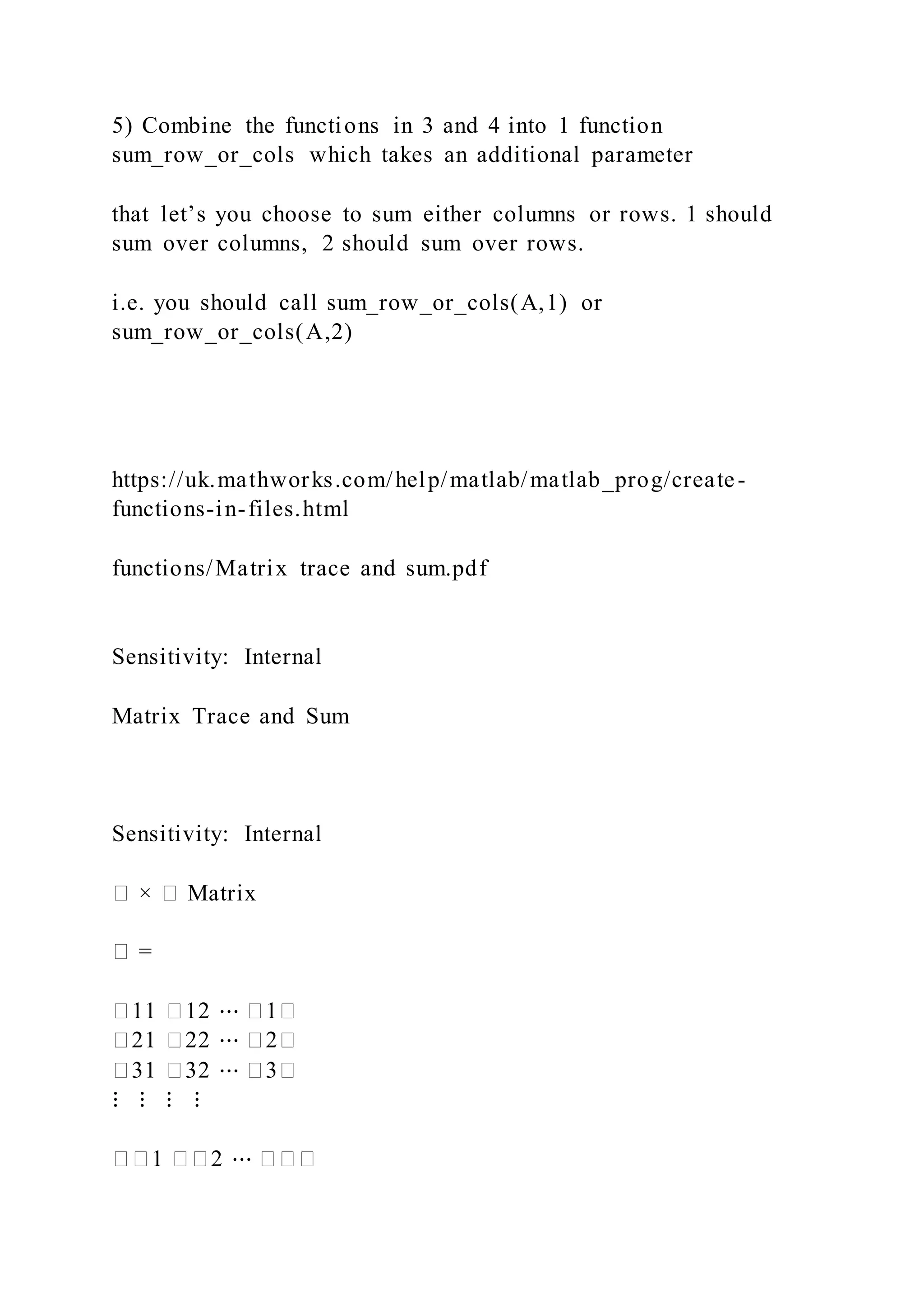 5) Combine the functions in 3 and 4 into 1 function
sum_row_or_cols which takes an additional parameter
that let’s you choose to sum either columns or rows. 1 should
sum over columns, 2 should sum over rows.
i.e. you should call sum_row_or_cols(A,1) or
sum_row_or_cols(A,2)
https://uk.mathworks.com/help/matlab/matlab_prog/create-
functions-in-files.html
functions/Matrix trace and sum.pdf
Sensitivity: Internal
Matrix Trace and Sum
Sensitivity: Internal
� × � Matrix
� =
�11 �12 ⋯ �1�
�21 �22 ⋯ �2�
�31 �32 ⋯ �3�
⋮ ⋮ ⋮ ⋮
��1 ��2 ⋯ ���
 