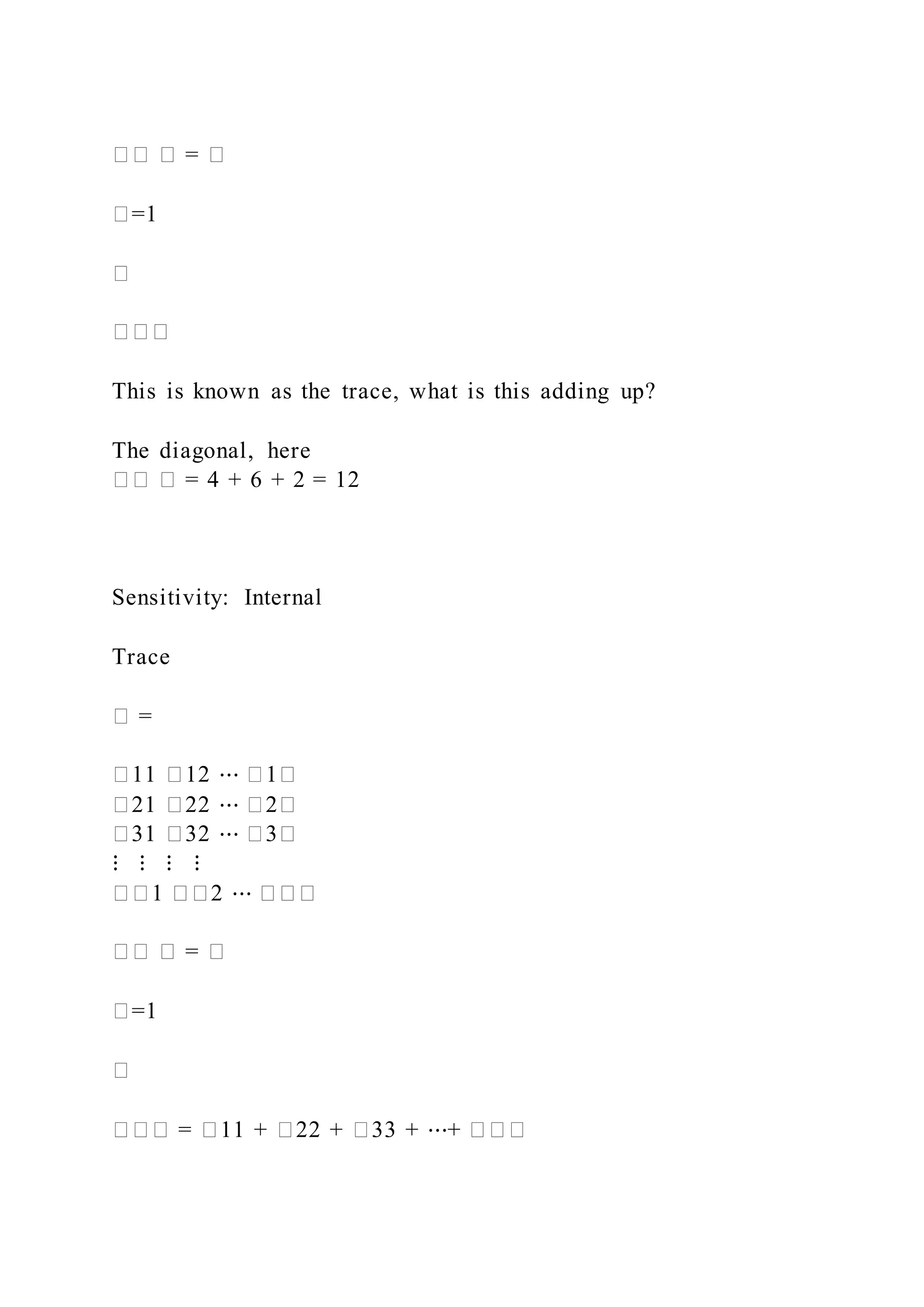 �� � = �
�=1
�
���
This is known as the trace, what is this adding up?
The diagonal, here
�� � = 4 + 6 + 2 = 12
Sensitivity: Internal
Trace
� =
�11 �12 ⋯ �1�
�21 �22 ⋯ �2�
�31 �32 ⋯ �3�
⋮ ⋮ ⋮ ⋮
��1 ��2 ⋯ ���
�� � = �
�=1
�
��� = �11 + �22 + �33 + ⋯+ ���
 