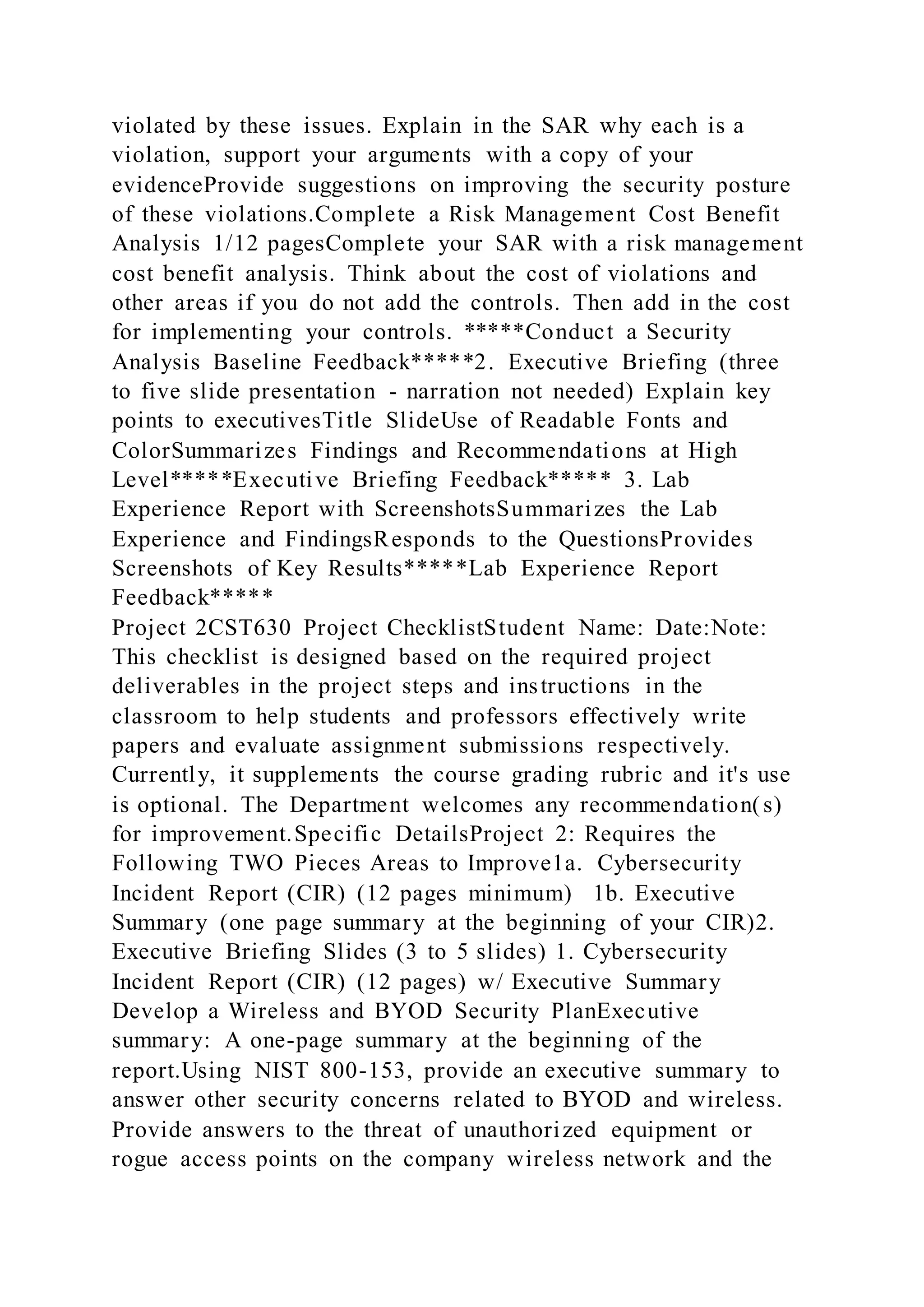 violated by these issues. Explain in the SAR why each is a
violation, support your arguments with a copy of your
evidenceProvide suggestions on improving the security posture
of these violations.Complete a Risk Management Cost Benefit
Analysis 1/12 pagesComplete your SAR with a risk management
cost benefit analysis. Think about the cost of violations and
other areas if you do not add the controls. Then add in the cost
for implementing your controls. *****Conduct a Security
Analysis Baseline Feedback*****2. Executive Briefing (three
to five slide presentation - narration not needed) Explain key
points to executivesTitle SlideUse of Readable Fonts and
ColorSummarizes Findings and Recommendations at High
Level*****Executive Briefing Feedback***** 3. Lab
Experience Report with ScreenshotsSummarizes the Lab
Experience and FindingsResponds to the QuestionsProvides
Screenshots of Key Results*****Lab Experience Report
Feedback*****
Project 2CST630 Project ChecklistStudent Name: Date:Note:
This checklist is designed based on the required project
deliverables in the project steps and instructions in the
classroom to help students and professors effectively write
papers and evaluate assignment submissions respectively.
Currently, it supplements the course grading rubric and it's use
is optional. The Department welcomes any recommendation(s)
for improvement.Specific DetailsProject 2: Requires the
Following TWO Pieces Areas to Improve1a. Cybersecurity
Incident Report (CIR) (12 pages minimum) 1b. Executive
Summary (one page summary at the beginning of your CIR)2.
Executive Briefing Slides (3 to 5 slides) 1. Cybersecurity
Incident Report (CIR) (12 pages) w/ Executive Summary
Develop a Wireless and BYOD Security PlanExecutive
summary: A one-page summary at the beginning of the
report.Using NIST 800-153, provide an executive summary to
answer other security concerns related to BYOD and wireless.
Provide answers to the threat of unauthorized equipment or
rogue access points on the company wireless network and the
 