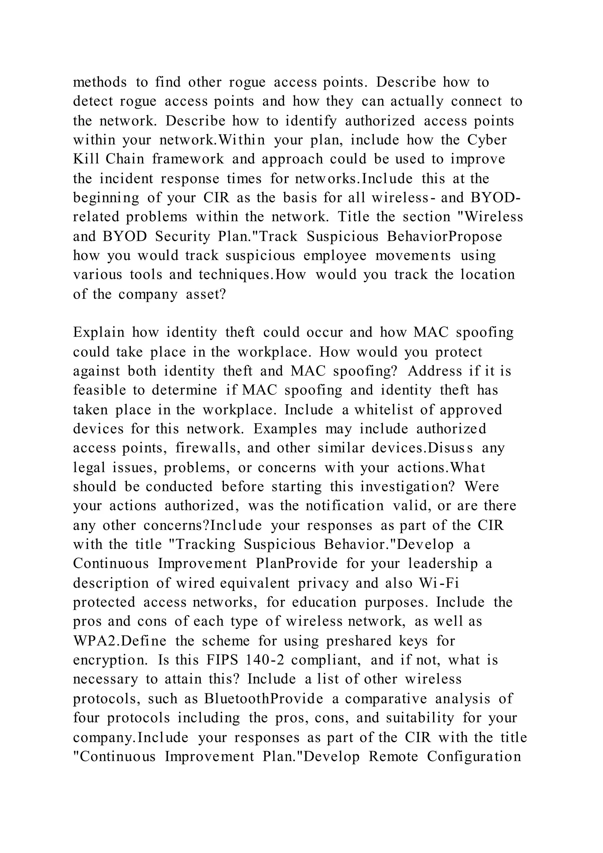methods to find other rogue access points. Describe how to
detect rogue access points and how they can actually connect to
the network. Describe how to identify authorized access points
within your network.Within your plan, include how the Cyber
Kill Chain framework and approach could be used to improve
the incident response times for networks.Include this at the
beginning of your CIR as the basis for all wireless- and BYOD-
related problems within the network. Title the section "Wireless
and BYOD Security Plan."Track Suspicious BehaviorPropose
how you would track suspicious employee movements using
various tools and techniques.How would you track the location
of the company asset?
Explain how identity theft could occur and how MAC spoofing
could take place in the workplace. How would you protect
against both identity theft and MAC spoofing? Address if it is
feasible to determine if MAC spoofing and identity theft has
taken place in the workplace. Include a whitelist of approved
devices for this network. Examples may include authorized
access points, firewalls, and other similar devices.Disuss any
legal issues, problems, or concerns with your actions.What
should be conducted before starting this investigation? Were
your actions authorized, was the notification valid, or are there
any other concerns?Include your responses as part of the CIR
with the title "Tracking Suspicious Behavior."Develop a
Continuous Improvement PlanProvide for your leadership a
description of wired equivalent privacy and also Wi -Fi
protected access networks, for education purposes. Include the
pros and cons of each type of wireless network, as well as
WPA2.Define the scheme for using preshared keys for
encryption. Is this FIPS 140-2 compliant, and if not, what is
necessary to attain this? Include a list of other wireless
protocols, such as BluetoothProvide a comparative analysis of
four protocols including the pros, cons, and suitability for your
company.Include your responses as part of the CIR with the title
"Continuous Improvement Plan."Develop Remote Configuration
 