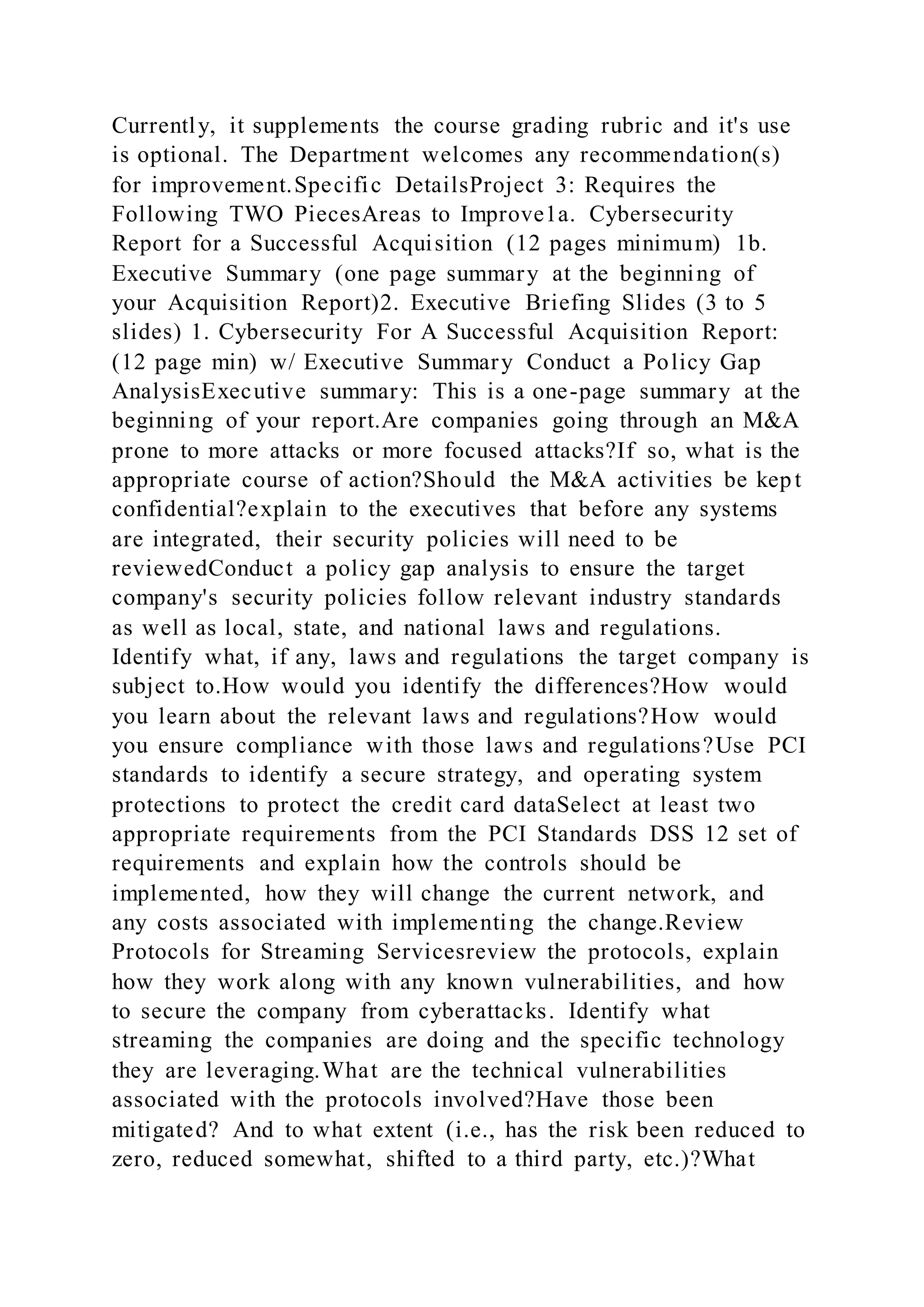 Currently, it supplements the course grading rubric and it's use
is optional. The Department welcomes any recommendation(s)
for improvement.Specific DetailsProject 3: Requires the
Following TWO PiecesAreas to Improve1a. Cybersecurity
Report for a Successful Acquisition (12 pages minimum) 1b.
Executive Summary (one page summary at the beginning of
your Acquisition Report)2. Executive Briefing Slides (3 to 5
slides) 1. Cybersecurity For A Successful Acquisition Report:
(12 page min) w/ Executive Summary Conduct a Policy Gap
AnalysisExecutive summary: This is a one-page summary at the
beginning of your report.Are companies going through an M&A
prone to more attacks or more focused attacks?If so, what is the
appropriate course of action?Should the M&A activities be kept
confidential?explain to the executives that before any systems
are integrated, their security policies will need to be
reviewedConduct a policy gap analysis to ensure the target
company's security policies follow relevant industry standards
as well as local, state, and national laws and regulations.
Identify what, if any, laws and regulations the target company is
subject to.How would you identify the differences?How would
you learn about the relevant laws and regulations?How would
you ensure compliance with those laws and regulations?Use PCI
standards to identify a secure strategy, and operating system
protections to protect the credit card dataSelect at least two
appropriate requirements from the PCI Standards DSS 12 set of
requirements and explain how the controls should be
implemented, how they will change the current network, and
any costs associated with implementing the change.Review
Protocols for Streaming Servicesreview the protocols, explain
how they work along with any known vulnerabilities, and how
to secure the company from cyberattacks. Identify what
streaming the companies are doing and the specific technology
they are leveraging.What are the technical vulnerabilities
associated with the protocols involved?Have those been
mitigated? And to what extent (i.e., has the risk been reduced to
zero, reduced somewhat, shifted to a third party, etc.)?What
 