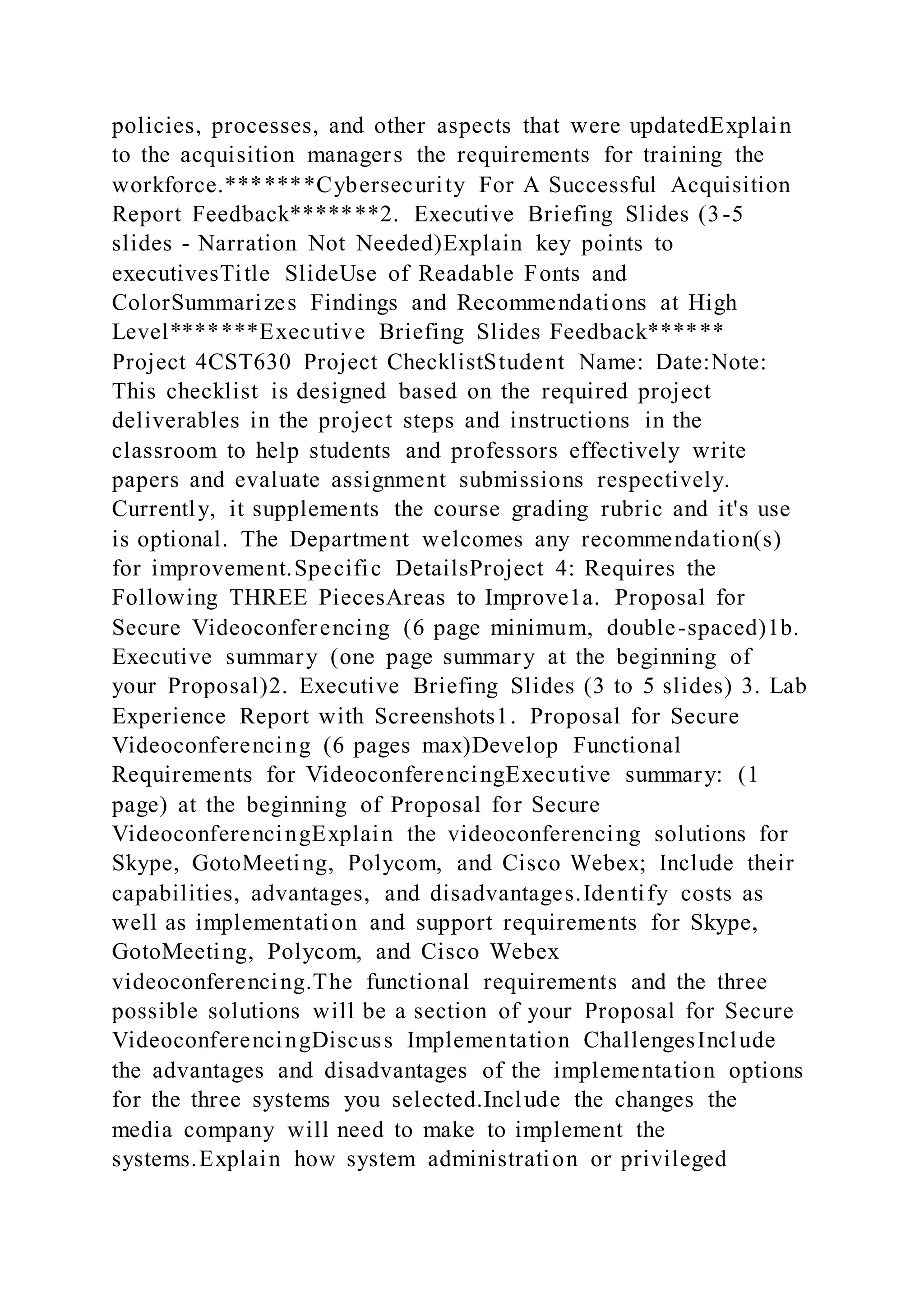 policies, processes, and other aspects that were updatedExplain
to the acquisition managers the requirements for training the
workforce.*******Cybersecurity For A Successful Acquisition
Report Feedback*******2. Executive Briefing Slides (3-5
slides - Narration Not Needed)Explain key points to
executivesTitle SlideUse of Readable Fonts and
ColorSummarizes Findings and Recommendations at High
Level*******Executive Briefing Slides Feedback******
Project 4CST630 Project ChecklistStudent Name: Date:Note:
This checklist is designed based on the required project
deliverables in the project steps and instructions in the
classroom to help students and professors effectively write
papers and evaluate assignment submissions respectively.
Currently, it supplements the course grading rubric and it's use
is optional. The Department welcomes any recommendation(s)
for improvement.Specific DetailsProject 4: Requires the
Following THREE PiecesAreas to Improve1a. Proposal for
Secure Videoconferencing (6 page minimum, double-spaced)1b.
Executive summary (one page summary at the beginning of
your Proposal)2. Executive Briefing Slides (3 to 5 slides) 3. Lab
Experience Report with Screenshots1. Proposal for Secure
Videoconferencing (6 pages max)Develop Functional
Requirements for VideoconferencingExecutive summary: (1
page) at the beginning of Proposal for Secure
VideoconferencingExplain the videoconferencing solutions for
Skype, GotoMeeting, Polycom, and Cisco Webex; Include their
capabilities, advantages, and disadvantages.Identify costs as
well as implementation and support requirements for Skype,
GotoMeeting, Polycom, and Cisco Webex
videoconferencing.The functional requirements and the three
possible solutions will be a section of your Proposal for Secure
VideoconferencingDiscuss Implementation ChallengesInclude
the advantages and disadvantages of the implementation options
for the three systems you selected.Include the changes the
media company will need to make to implement the
systems.Explain how system administration or privileged
 