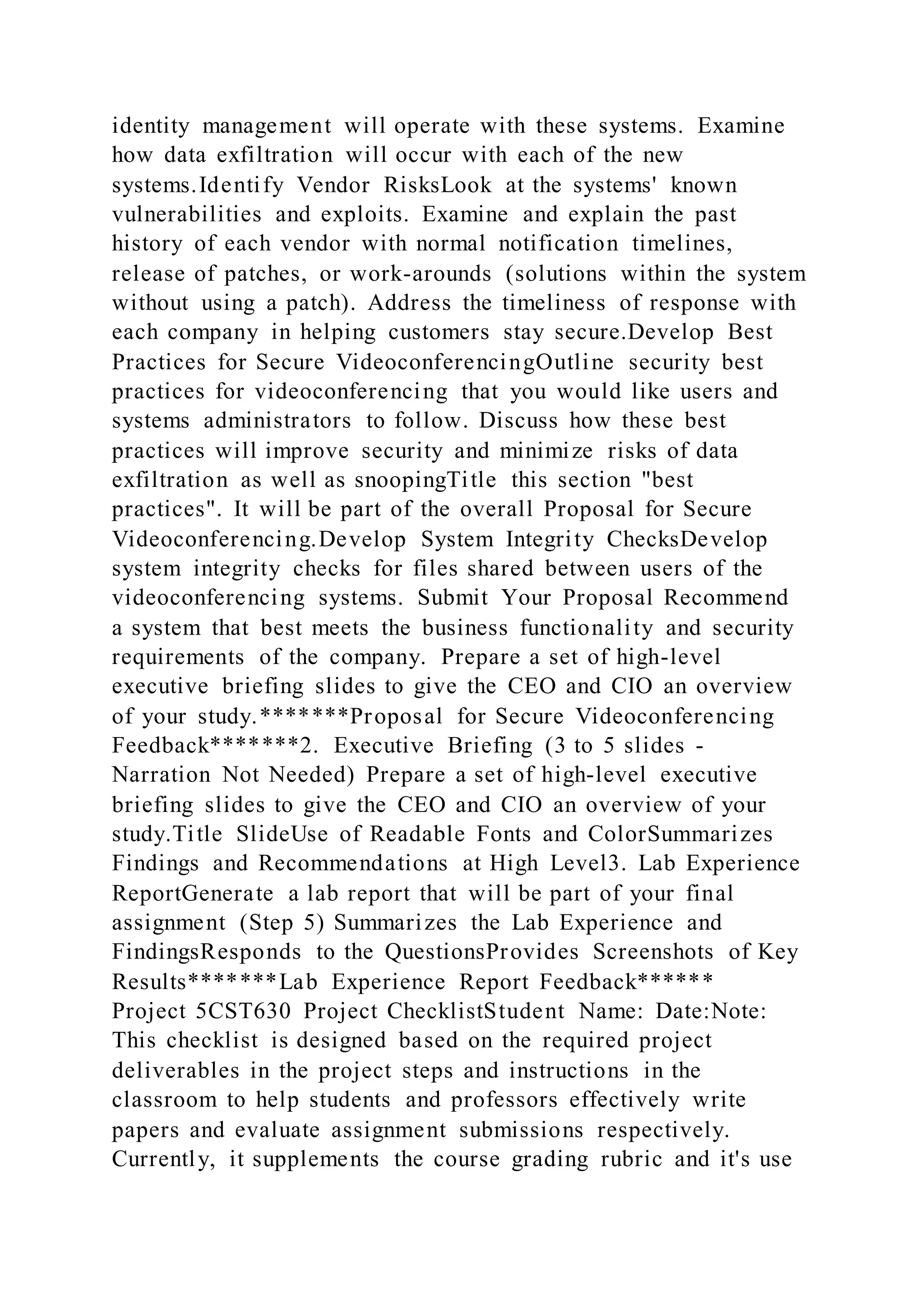 identity management will operate with these systems. Examine
how data exfiltration will occur with each of the new
systems.Identify Vendor RisksLook at the systems' known
vulnerabilities and exploits. Examine and explain the past
history of each vendor with normal notification timelines,
release of patches, or work-arounds (solutions within the system
without using a patch). Address the timeliness of response with
each company in helping customers stay secure.Develop Best
Practices for Secure VideoconferencingOutline security best
practices for videoconferencing that you would like users and
systems administrators to follow. Discuss how these best
practices will improve security and minimize risks of data
exfiltration as well as snoopingTitle this section "best
practices". It will be part of the overall Proposal for Secure
Videoconferencing.Develop System Integrity ChecksDevelop
system integrity checks for files shared between users of the
videoconferencing systems. Submit Your Proposal Recommend
a system that best meets the business functionality and security
requirements of the company. Prepare a set of high-level
executive briefing slides to give the CEO and CIO an overview
of your study.*******Proposal for Secure Videoconferencing
Feedback*******2. Executive Briefing (3 to 5 slides -
Narration Not Needed) Prepare a set of high-level executive
briefing slides to give the CEO and CIO an overview of your
study.Title SlideUse of Readable Fonts and ColorSummarizes
Findings and Recommendations at High Level3. Lab Experience
ReportGenerate a lab report that will be part of your final
assignment (Step 5) Summarizes the Lab Experience and
FindingsResponds to the QuestionsProvides Screenshots of Key
Results*******Lab Experience Report Feedback******
Project 5CST630 Project ChecklistStudent Name: Date:Note:
This checklist is designed based on the required project
deliverables in the project steps and instructions in the
classroom to help students and professors effectively write
papers and evaluate assignment submissions respectively.
Currently, it supplements the course grading rubric and it's use
 