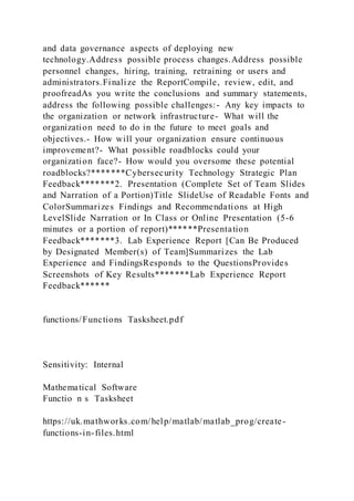 and data governance aspects of deploying new
technology.Address possible process changes.Address possible
personnel changes, hiring, training, retraining or users and
administrators.Finalize the ReportCompile, review, edit, and
proofreadAs you write the conclusions and summary statements,
address the following possible challenges:- Any key impacts to
the organization or network infrastructure- What will the
organization need to do in the future to meet goals and
objectives.- How will your organization ensure continuous
improvement?- What possible roadblocks could your
organization face?- How would you oversome these potential
roadblocks?*******Cybersecurity Technology Strategic Plan
Feedback*******2. Presentation (Complete Set of Team Slides
and Narration of a Portion)Title SlideUse of Readable Fonts and
ColorSummarizes Findings and Recommendations at High
LevelSlide Narration or In Class or Online Presentation (5-6
minutes or a portion of report)******Presentation
Feedback*******3. Lab Experience Report [Can Be Produced
by Designated Member(s) of Team]Summarizes the Lab
Experience and FindingsResponds to the QuestionsProvides
Screenshots of Key Results*******Lab Experience Report
Feedback******
functions/Functions Tasksheet.pdf
Sensitivity: Internal
Mathematical Software
Functio n s Tasksheet
https://uk.mathworks.com/help/matlab/matlab_prog/create-
functions-in-files.html
 