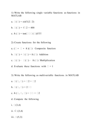 1) Write the following single variable functions as functions in
MATLAB
a. �(�) = sin⁡(2�2)
b. �(�) = √�2 + 400
c. ℎ (�) = tan(���(�))⁡⁡
2) Create functions for the following
a. (� ∘ � ∘ ℎ )(�) Composite function
b. �(�) + �(�) + ℎ (�) Addition
c. �(�) ⋅ �(�) ⋅ ℎ (�) Mutliplication
d. Evaluate these functions with � = 1
3) Write the following as multivariable functions in MATLAB
a. �(�, �) = �2 + �2
b. �(�, �) = 2��
c. ℎ (�, �, �) = �� + �2
d. Compute the following
i. �(3,4)
ii. √�(3,4)
iii. �(5,3)
 