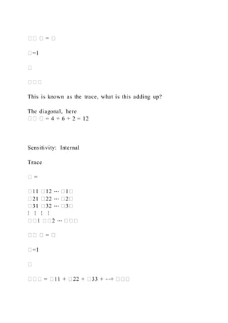 �� � = �
�=1
�
���
This is known as the trace, what is this adding up?
The diagonal, here
�� � = 4 + 6 + 2 = 12
Sensitivity: Internal
Trace
� =
�11 �12 ⋯ �1�
�21 �22 ⋯ �2�
�31 �32 ⋯ �3�
⋮ ⋮ ⋮ ⋮
��1 ��2 ⋯ ���
�� � = �
�=1
�
��� = �11 + �22 + �33 + ⋯+ ���
 