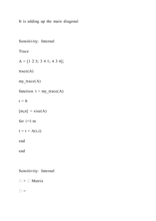 It is adding up the main diagonal
Sensitivity: Internal
Trace
A = [1 2 3; 3 4 1; 4 3 4];
trace(A)
my_trace(A)
function t = my_trace(A)
t = 0
[m,n] = size(A)
for i=1:m
t = t + A(i,i)
end
end
Sensitivity: Internal
� × � Matrix
� =
 