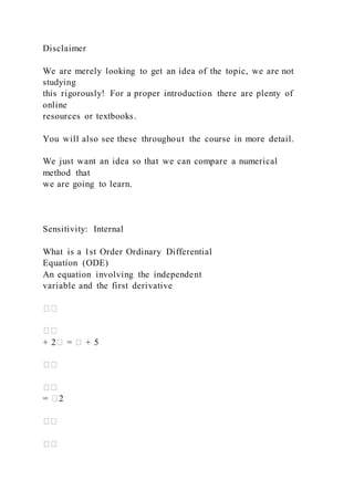 Disclaimer
We are merely looking to get an idea of the topic, we are not
studying
this rigorously! For a proper introduction there are plenty of
online
resources or textbooks.
You will also see these throughout the course in more detail.
We just want an idea so that we can compare a numerical
method that
we are going to learn.
Sensitivity: Internal
What is a 1st Order Ordinary Differential
Equation (ODE)
An equation involving the independent
variable and the first derivative
��
��
+ 2� = � + 5
��
��
= �2
��
��
 