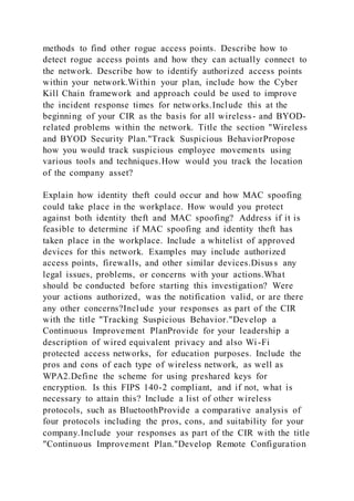 methods to find other rogue access points. Describe how to
detect rogue access points and how they can actually connect to
the network. Describe how to identify authorized access points
within your network.Within your plan, include how the Cyber
Kill Chain framework and approach could be used to improve
the incident response times for networks.Include this at the
beginning of your CIR as the basis for all wireless- and BYOD-
related problems within the network. Title the section "Wireless
and BYOD Security Plan."Track Suspicious BehaviorPropose
how you would track suspicious employee movements using
various tools and techniques.How would you track the location
of the company asset?
Explain how identity theft could occur and how MAC spoofing
could take place in the workplace. How would you protect
against both identity theft and MAC spoofing? Address if it is
feasible to determine if MAC spoofing and identity theft has
taken place in the workplace. Include a whitelist of approved
devices for this network. Examples may include authorized
access points, firewalls, and other similar devices.Disuss any
legal issues, problems, or concerns with your actions.What
should be conducted before starting this investigation? Were
your actions authorized, was the notification valid, or are there
any other concerns?Include your responses as part of the CIR
with the title "Tracking Suspicious Behavior."Develop a
Continuous Improvement PlanProvide for your leadership a
description of wired equivalent privacy and also Wi -Fi
protected access networks, for education purposes. Include the
pros and cons of each type of wireless network, as well as
WPA2.Define the scheme for using preshared keys for
encryption. Is this FIPS 140-2 compliant, and if not, what is
necessary to attain this? Include a list of other wireless
protocols, such as BluetoothProvide a comparative analysis of
four protocols including the pros, cons, and suitability for your
company.Include your responses as part of the CIR with the title
"Continuous Improvement Plan."Develop Remote Configuration
 