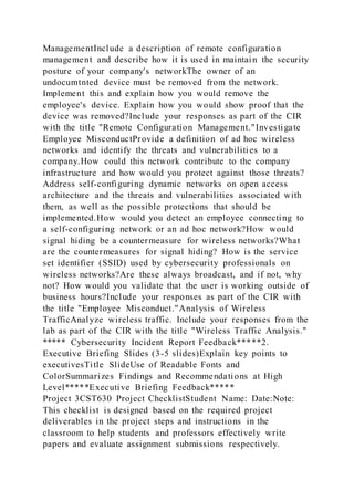 ManagementInclude a description of remote configuration
management and describe how it is used in maintain the security
posture of your company's networkThe owner of an
undocumtnted device must be removed from the network.
Implement this and explain how you would remove the
employee's device. Explain how you would show proof that the
device was removed?Include your responses as part of the CIR
with the title "Remote Configuration Management."Investigate
Employee MisconductProvide a definition of ad hoc wireless
networks and identify the threats and vulnerabilities to a
company.How could this network contribute to the company
infrastructure and how would you protect against those threats?
Address self-configuring dynamic networks on open access
architecture and the threats and vulnerabilities associated with
them, as well as the possible protections that should be
implemented.How would you detect an employee connecting to
a self-configuring network or an ad hoc network?How would
signal hiding be a countermeasure for wireless networks?What
are the countermeasures for signal hiding? How is the service
set identifier (SSID) used by cybersecurity professionals on
wireless networks?Are these always broadcast, and if not, why
not? How would you validate that the user is working outside of
business hours?Include your responses as part of the CIR with
the title "Employee Misconduct."Analysis of Wireless
TrafficAnalyze wireless traffic. Include your responses from the
lab as part of the CIR with the title "Wireless Traffic Analysis."
***** Cybersecurity Incident Report Feedback*****2.
Executive Briefing Slides (3-5 slides)Explain key points to
executivesTitle SlideUse of Readable Fonts and
ColorSummarizes Findings and Recommendations at High
Level*****Executive Briefing Feedback*****
Project 3CST630 Project ChecklistStudent Name: Date:Note:
This checklist is designed based on the required project
deliverables in the project steps and instructions in the
classroom to help students and professors effectively write
papers and evaluate assignment submissions respectively.
 