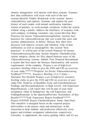 identity management will operate with these systems. Examine
how data exfiltration will occur with each of the new
systems.Identify Vendor RisksLook at the systems' known
vulnerabilities and exploits. Examine and explain the past
history of each vendor with normal notification timelines,
release of patches, or work-arounds (solutions within the system
without using a patch). Address the timeliness of response with
each company in helping customers stay secure.Develop Best
Practices for Secure VideoconferencingOutline security best
practices for videoconferencing that you would like users and
systems administrators to follow. Discuss how these best
practices will improve security and minimize risks of data
exfiltration as well as snoopingTitle this section "best
practices". It will be part of the overall Proposal for Secure
Videoconferencing.Develop System Integrity ChecksDevelop
system integrity checks for files shared between users of the
videoconferencing systems. Submit Your Proposal Recommend
a system that best meets the business functionality and security
requirements of the company. Prepare a set of high-level
executive briefing slides to give the CEO and CIO an overview
of your study.*******Proposal for Secure Videoconferencing
Feedback*******2. Executive Briefing (3 to 5 slides -
Narration Not Needed) Prepare a set of high-level executive
briefing slides to give the CEO and CIO an overview of your
study.Title SlideUse of Readable Fonts and ColorSummarizes
Findings and Recommendations at High Level3. Lab Experience
ReportGenerate a lab report that will be part of your final
assignment (Step 5) Summarizes the Lab Experience and
FindingsResponds to the QuestionsProvides Screenshots of Key
Results*******Lab Experience Report Feedback******
Project 5CST630 Project ChecklistStudent Name: Date:Note:
This checklist is designed based on the required project
deliverables in the project steps and instructions in the
classroom to help students and professors effectively write
papers and evaluate assignment submissions respectively.
Currently, it supplements the course grading rubric and it's use
 